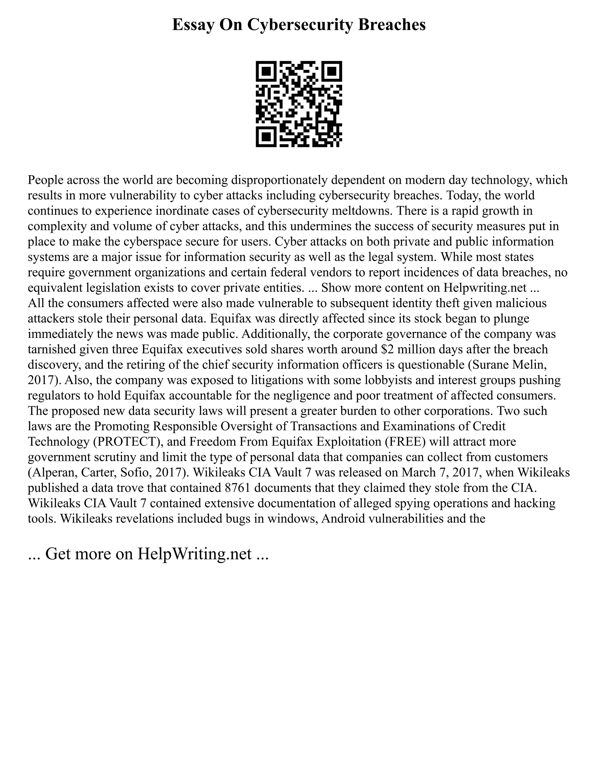 Essay On Cybersecurity Breaches
People across the world are becoming disproportionately dependent on modern day technology, which
results in more vulnerability to cyber attacks including cybersecurity breaches. Today, the world
continues to experience inordinate cases of cybersecurity meltdowns. There is a rapid growth in
complexity and volume of cyber attacks, and this undermines the success of security measures put in
place to make the cyberspace secure for users. Cyber attacks on both private and public information
systems are a major issue for information security as well as the legal system. While most states
require government organizations and certain federal vendors to report incidences of data breaches, no
equivalent legislation exists to cover private entities. ... Show more content on Helpwriting.net ...
All the consumers affected were also made vulnerable to subsequent identity theft given malicious
attackers stole their personal data. Equifax was directly affected since its stock began to plunge
immediately the news was made public. Additionally, the corporate governance of the company was
tarnished given three Equifax executives sold shares worth around $2 million days after the breach
discovery, and the retiring of the chief security information officers is questionable (Surane Melin,
2017). Also, the company was exposed to litigations with some lobbyists and interest groups pushing
regulators to hold Equifax accountable for the negligence and poor treatment of affected consumers.
The proposed new data security laws will present a greater burden to other corporations. Two such
laws are the Promoting Responsible Oversight of Transactions and Examinations of Credit
Technology (PROTECT), and Freedom From Equifax Exploitation (FREE) will attract more
government scrutiny and limit the type of personal data that companies can collect from customers
(Alperan, Carter, Sofio, 2017). Wikileaks CIA Vault 7 was released on March 7, 2017, when Wikileaks
published a data trove that contained 8761 documents that they claimed they stole from the CIA.
Wikileaks CIA Vault 7 contained extensive documentation of alleged spying operations and hacking
tools. Wikileaks revelations included bugs in windows, Android vulnerabilities and the
... Get more on HelpWriting.net ...
 