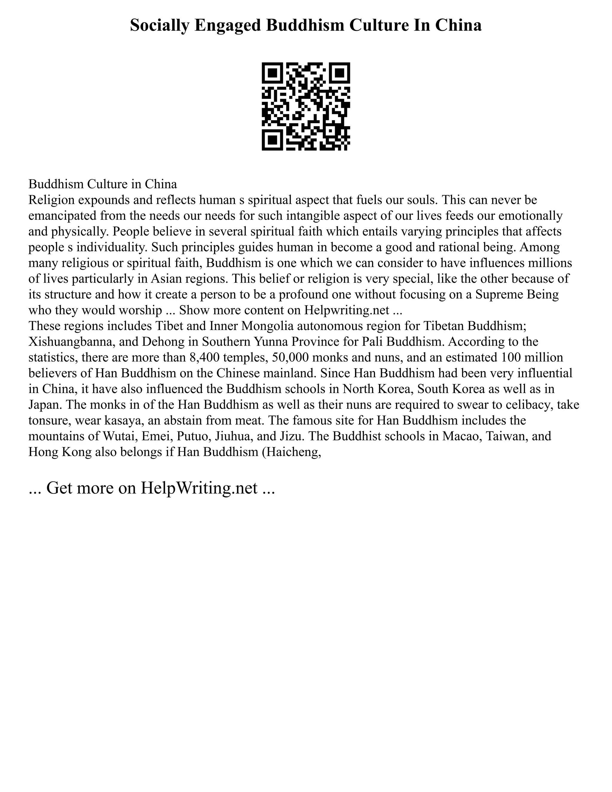 Socially Engaged Buddhism Culture In China
Buddhism Culture in China
Religion expounds and reflects human s spiritual aspect that fuels our souls. This can never be
emancipated from the needs our needs for such intangible aspect of our lives feeds our emotionally
and physically. People believe in several spiritual faith which entails varying principles that affects
people s individuality. Such principles guides human in become a good and rational being. Among
many religious or spiritual faith, Buddhism is one which we can consider to have influences millions
of lives particularly in Asian regions. This belief or religion is very special, like the other because of
its structure and how it create a person to be a profound one without focusing on a Supreme Being
who they would worship ... Show more content on Helpwriting.net ...
These regions includes Tibet and Inner Mongolia autonomous region for Tibetan Buddhism;
Xishuangbanna, and Dehong in Southern Yunna Province for Pali Buddhism. According to the
statistics, there are more than 8,400 temples, 50,000 monks and nuns, and an estimated 100 million
believers of Han Buddhism on the Chinese mainland. Since Han Buddhism had been very influential
in China, it have also influenced the Buddhism schools in North Korea, South Korea as well as in
Japan. The monks in of the Han Buddhism as well as their nuns are required to swear to celibacy, take
tonsure, wear kasaya, an abstain from meat. The famous site for Han Buddhism includes the
mountains of Wutai, Emei, Putuo, Jiuhua, and Jizu. The Buddhist schools in Macao, Taiwan, and
Hong Kong also belongs if Han Buddhism (Haicheng,
... Get more on HelpWriting.net ...
 