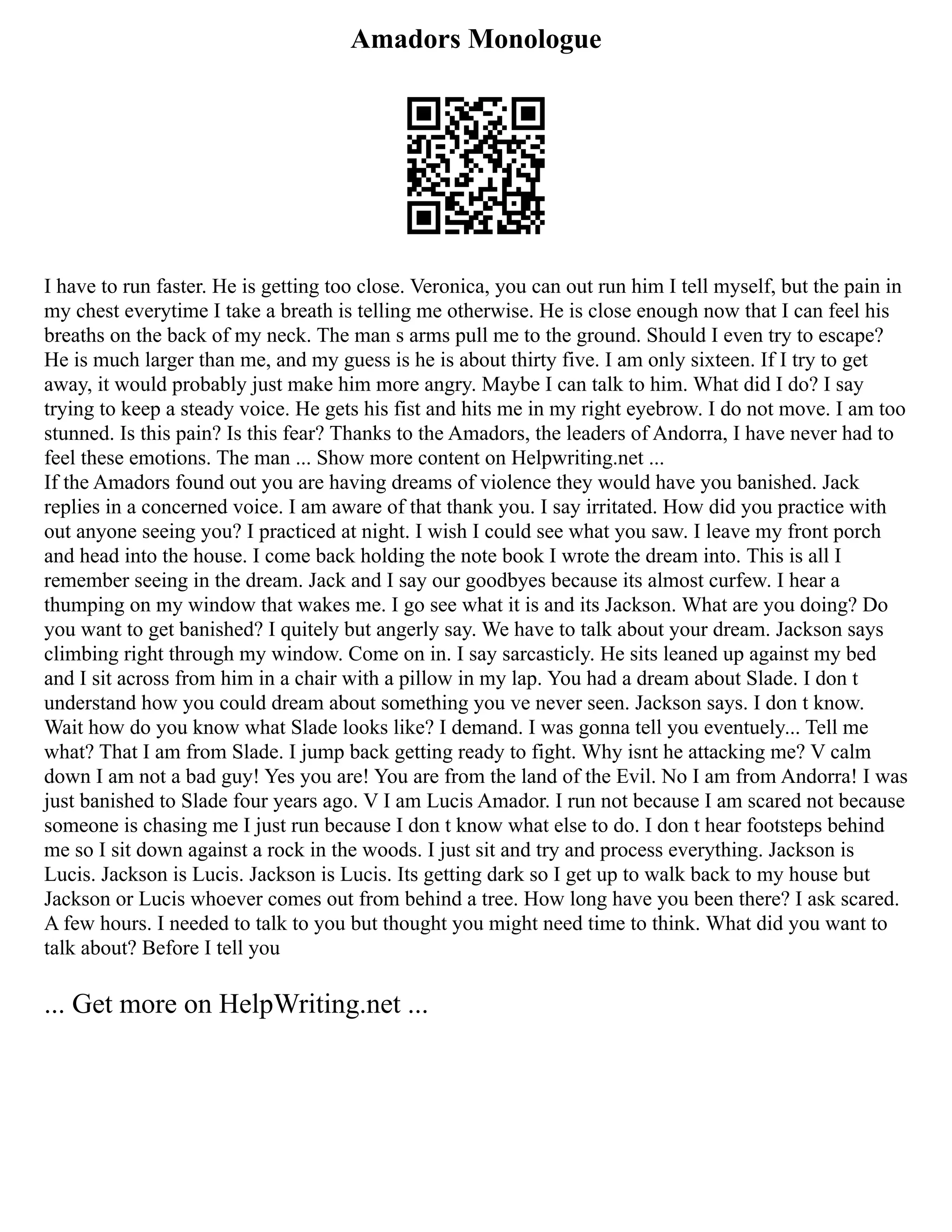 Amadors Monologue
I have to run faster. He is getting too close. Veronica, you can out run him I tell myself, but the pain in
my chest everytime I take a breath is telling me otherwise. He is close enough now that I can feel his
breaths on the back of my neck. The man s arms pull me to the ground. Should I even try to escape?
He is much larger than me, and my guess is he is about thirty five. I am only sixteen. If I try to get
away, it would probably just make him more angry. Maybe I can talk to him. What did I do? I say
trying to keep a steady voice. He gets his fist and hits me in my right eyebrow. I do not move. I am too
stunned. Is this pain? Is this fear? Thanks to the Amadors, the leaders of Andorra, I have never had to
feel these emotions. The man ... Show more content on Helpwriting.net ...
If the Amadors found out you are having dreams of violence they would have you banished. Jack
replies in a concerned voice. I am aware of that thank you. I say irritated. How did you practice with
out anyone seeing you? I practiced at night. I wish I could see what you saw. I leave my front porch
and head into the house. I come back holding the note book I wrote the dream into. This is all I
remember seeing in the dream. Jack and I say our goodbyes because its almost curfew. I hear a
thumping on my window that wakes me. I go see what it is and its Jackson. What are you doing? Do
you want to get banished? I quitely but angerly say. We have to talk about your dream. Jackson says
climbing right through my window. Come on in. I say sarcasticly. He sits leaned up against my bed
and I sit across from him in a chair with a pillow in my lap. You had a dream about Slade. I don t
understand how you could dream about something you ve never seen. Jackson says. I don t know.
Wait how do you know what Slade looks like? I demand. I was gonna tell you eventuely... Tell me
what? That I am from Slade. I jump back getting ready to fight. Why isnt he attacking me? V calm
down I am not a bad guy! Yes you are! You are from the land of the Evil. No I am from Andorra! I was
just banished to Slade four years ago. V I am Lucis Amador. I run not because I am scared not because
someone is chasing me I just run because I don t know what else to do. I don t hear footsteps behind
me so I sit down against a rock in the woods. I just sit and try and process everything. Jackson is
Lucis. Jackson is Lucis. Jackson is Lucis. Its getting dark so I get up to walk back to my house but
Jackson or Lucis whoever comes out from behind a tree. How long have you been there? I ask scared.
A few hours. I needed to talk to you but thought you might need time to think. What did you want to
talk about? Before I tell you
... Get more on HelpWriting.net ...
 