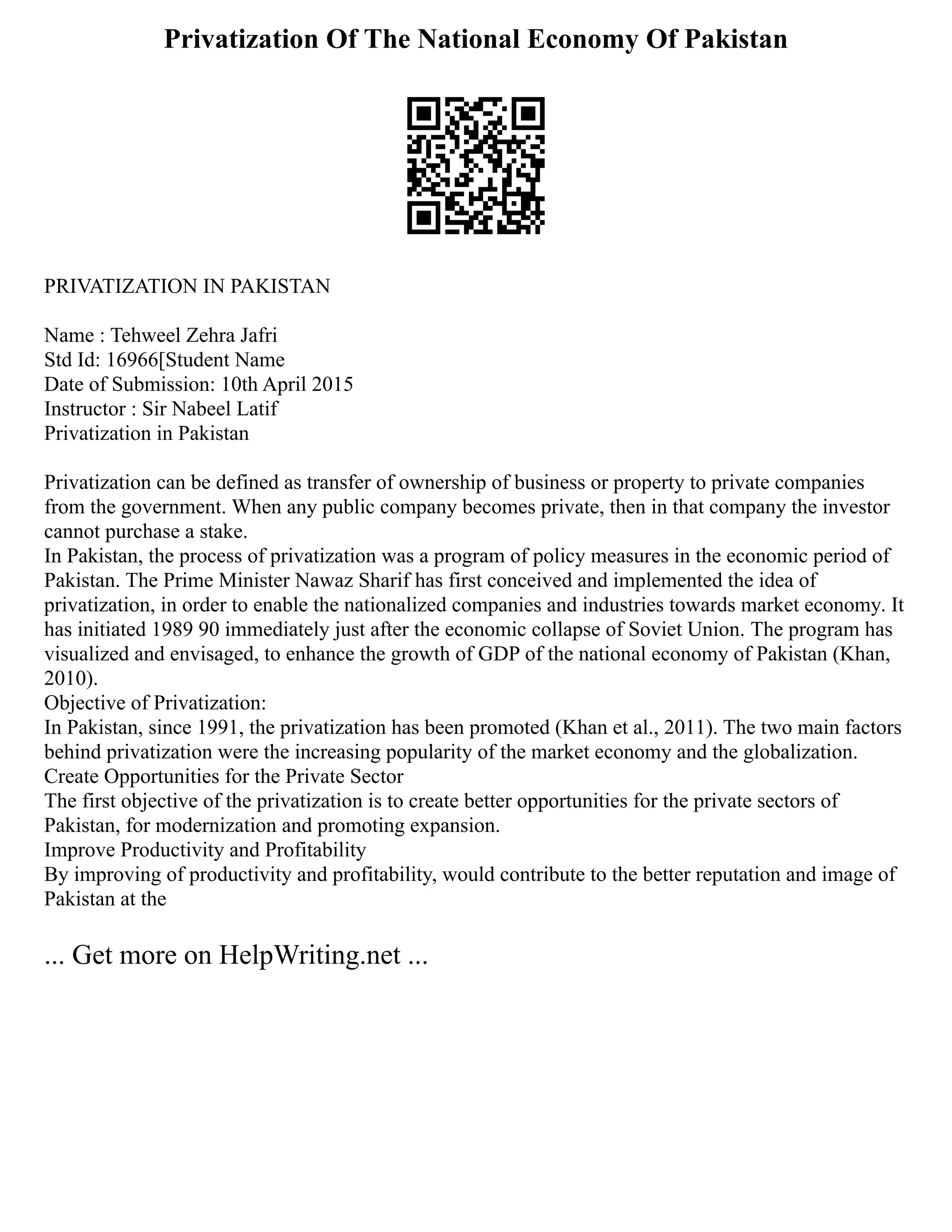 Privatization Of The National Economy Of Pakistan
PRIVATIZATION IN PAKISTAN
Name : Tehweel Zehra Jafri
Std Id: 16966[Student Name
Date of Submission: 10th April 2015
Instructor : Sir Nabeel Latif
Privatization in Pakistan
Privatization can be defined as transfer of ownership of business or property to private companies
from the government. When any public company becomes private, then in that company the investor
cannot purchase a stake.
In Pakistan, the process of privatization was a program of policy measures in the economic period of
Pakistan. The Prime Minister Nawaz Sharif has first conceived and implemented the idea of
privatization, in order to enable the nationalized companies and industries towards market economy. It
has initiated 1989 90 immediately just after the economic collapse of Soviet Union. The program has
visualized and envisaged, to enhance the growth of GDP of the national economy of Pakistan (Khan,
2010).
Objective of Privatization:
In Pakistan, since 1991, the privatization has been promoted (Khan et al., 2011). The two main factors
behind privatization were the increasing popularity of the market economy and the globalization.
Create Opportunities for the Private Sector
The first objective of the privatization is to create better opportunities for the private sectors of
Pakistan, for modernization and promoting expansion.
Improve Productivity and Profitability
By improving of productivity and profitability, would contribute to the better reputation and image of
Pakistan at the
... Get more on HelpWriting.net ...
 