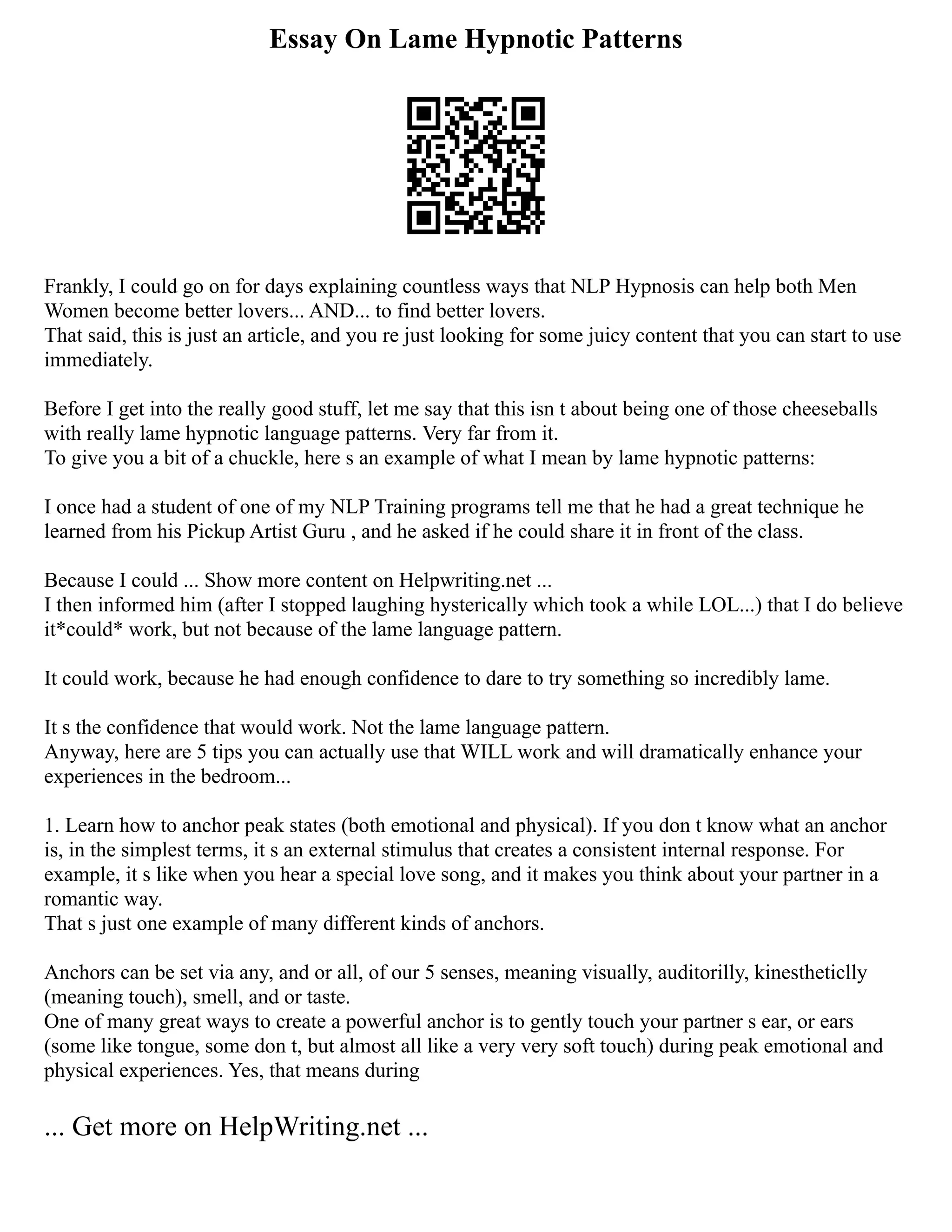 Essay On Lame Hypnotic Patterns
Frankly, I could go on for days explaining countless ways that NLP Hypnosis can help both Men
Women become better lovers... AND... to find better lovers.
That said, this is just an article, and you re just looking for some juicy content that you can start to use
immediately.
Before I get into the really good stuff, let me say that this isn t about being one of those cheeseballs
with really lame hypnotic language patterns. Very far from it.
To give you a bit of a chuckle, here s an example of what I mean by lame hypnotic patterns:
I once had a student of one of my NLP Training programs tell me that he had a great technique he
learned from his Pickup Artist Guru , and he asked if he could share it in front of the class.
Because I could ... Show more content on Helpwriting.net ...
I then informed him (after I stopped laughing hysterically which took a while LOL...) that I do believe
it*could* work, but not because of the lame language pattern.
It could work, because he had enough confidence to dare to try something so incredibly lame.
It s the confidence that would work. Not the lame language pattern.
Anyway, here are 5 tips you can actually use that WILL work and will dramatically enhance your
experiences in the bedroom...
1. Learn how to anchor peak states (both emotional and physical). If you don t know what an anchor
is, in the simplest terms, it s an external stimulus that creates a consistent internal response. For
example, it s like when you hear a special love song, and it makes you think about your partner in a
romantic way.
That s just one example of many different kinds of anchors.
Anchors can be set via any, and or all, of our 5 senses, meaning visually, auditorilly, kinestheticlly
(meaning touch), smell, and or taste.
One of many great ways to create a powerful anchor is to gently touch your partner s ear, or ears
(some like tongue, some don t, but almost all like a very very soft touch) during peak emotional and
physical experiences. Yes, that means during
... Get more on HelpWriting.net ...
 