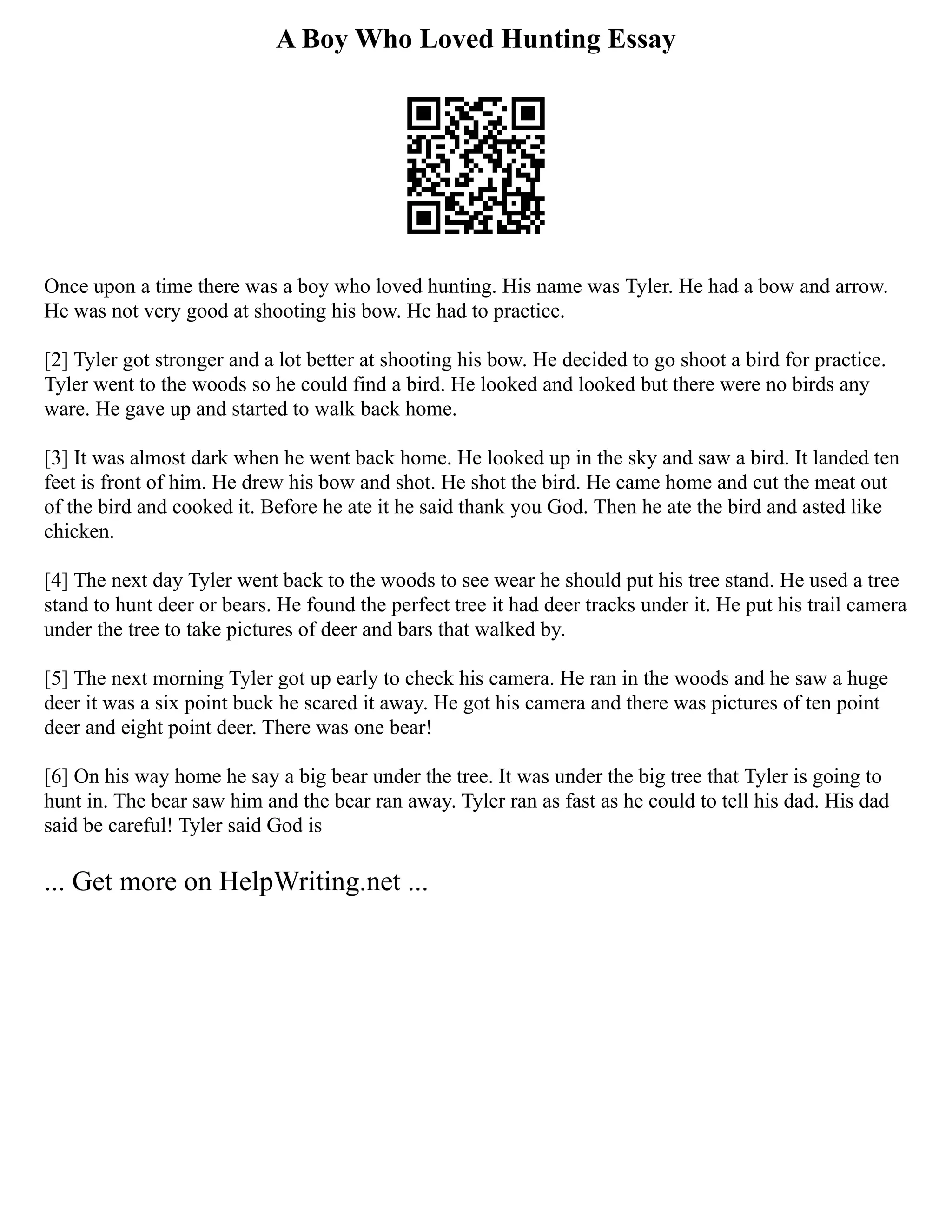 A Boy Who Loved Hunting Essay
Once upon a time there was a boy who loved hunting. His name was Tyler. He had a bow and arrow.
He was not very good at shooting his bow. He had to practice.
[2] Tyler got stronger and a lot better at shooting his bow. He decided to go shoot a bird for practice.
Tyler went to the woods so he could find a bird. He looked and looked but there were no birds any
ware. He gave up and started to walk back home.
[3] It was almost dark when he went back home. He looked up in the sky and saw a bird. It landed ten
feet is front of him. He drew his bow and shot. He shot the bird. He came home and cut the meat out
of the bird and cooked it. Before he ate it he said thank you God. Then he ate the bird and asted like
chicken.
[4] The next day Tyler went back to the woods to see wear he should put his tree stand. He used a tree
stand to hunt deer or bears. He found the perfect tree it had deer tracks under it. He put his trail camera
under the tree to take pictures of deer and bars that walked by.
[5] The next morning Tyler got up early to check his camera. He ran in the woods and he saw a huge
deer it was a six point buck he scared it away. He got his camera and there was pictures of ten point
deer and eight point deer. There was one bear!
[6] On his way home he say a big bear under the tree. It was under the big tree that Tyler is going to
hunt in. The bear saw him and the bear ran away. Tyler ran as fast as he could to tell his dad. His dad
said be careful! Tyler said God is
... Get more on HelpWriting.net ...
 