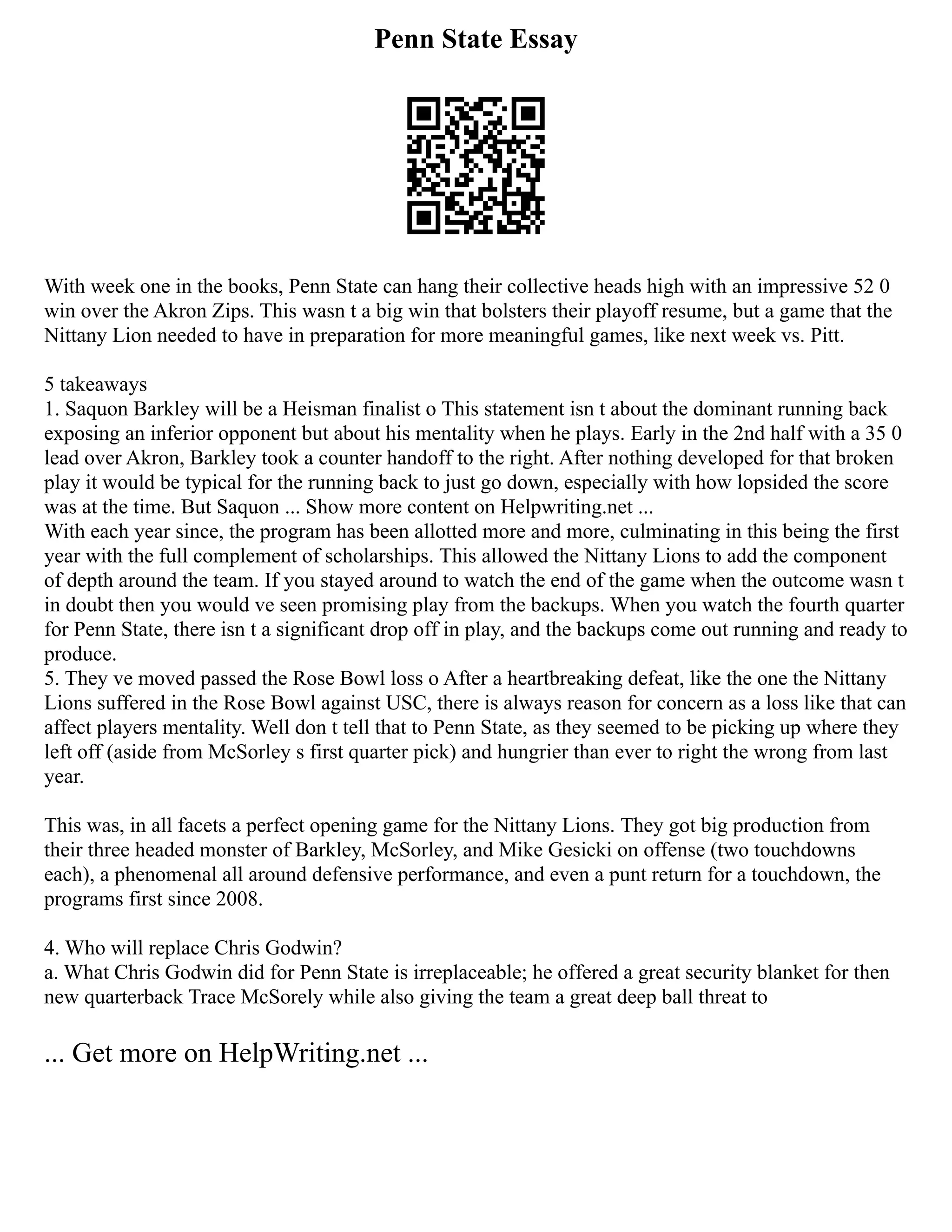 Penn State Essay
With week one in the books, Penn State can hang their collective heads high with an impressive 52 0
win over the Akron Zips. This wasn t a big win that bolsters their playoff resume, but a game that the
Nittany Lion needed to have in preparation for more meaningful games, like next week vs. Pitt.
5 takeaways
1. Saquon Barkley will be a Heisman finalist o This statement isn t about the dominant running back
exposing an inferior opponent but about his mentality when he plays. Early in the 2nd half with a 35 0
lead over Akron, Barkley took a counter handoff to the right. After nothing developed for that broken
play it would be typical for the running back to just go down, especially with how lopsided the score
was at the time. But Saquon ... Show more content on Helpwriting.net ...
With each year since, the program has been allotted more and more, culminating in this being the first
year with the full complement of scholarships. This allowed the Nittany Lions to add the component
of depth around the team. If you stayed around to watch the end of the game when the outcome wasn t
in doubt then you would ve seen promising play from the backups. When you watch the fourth quarter
for Penn State, there isn t a significant drop off in play, and the backups come out running and ready to
produce.
5. They ve moved passed the Rose Bowl loss o After a heartbreaking defeat, like the one the Nittany
Lions suffered in the Rose Bowl against USC, there is always reason for concern as a loss like that can
affect players mentality. Well don t tell that to Penn State, as they seemed to be picking up where they
left off (aside from McSorley s first quarter pick) and hungrier than ever to right the wrong from last
year.
This was, in all facets a perfect opening game for the Nittany Lions. They got big production from
their three headed monster of Barkley, McSorley, and Mike Gesicki on offense (two touchdowns
each), a phenomenal all around defensive performance, and even a punt return for a touchdown, the
programs first since 2008.
4. Who will replace Chris Godwin?
a. What Chris Godwin did for Penn State is irreplaceable; he offered a great security blanket for then
new quarterback Trace McSorely while also giving the team a great deep ball threat to
... Get more on HelpWriting.net ...
 