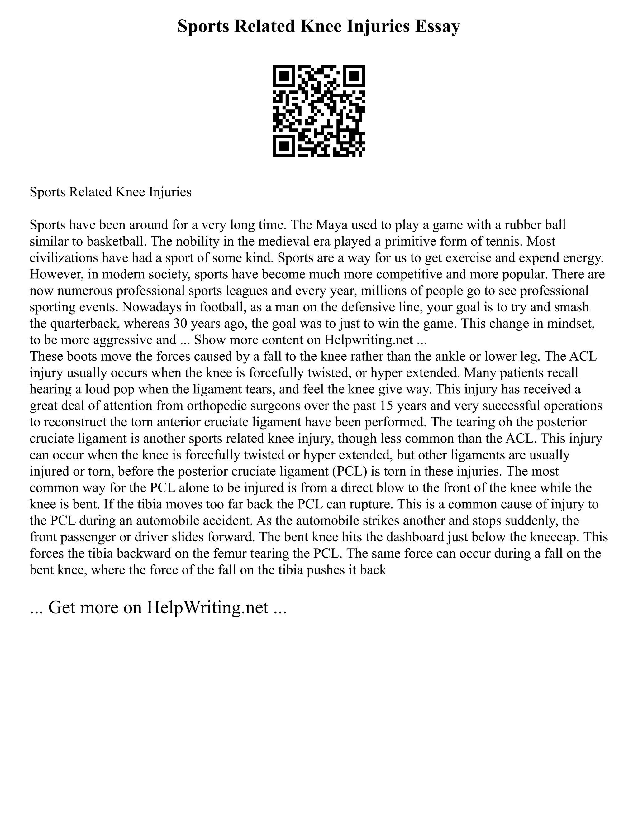 Sports Related Knee Injuries Essay
Sports Related Knee Injuries
Sports have been around for a very long time. The Maya used to play a game with a rubber ball
similar to basketball. The nobility in the medieval era played a primitive form of tennis. Most
civilizations have had a sport of some kind. Sports are a way for us to get exercise and expend energy.
However, in modern society, sports have become much more competitive and more popular. There are
now numerous professional sports leagues and every year, millions of people go to see professional
sporting events. Nowadays in football, as a man on the defensive line, your goal is to try and smash
the quarterback, whereas 30 years ago, the goal was to just to win the game. This change in mindset,
to be more aggressive and ... Show more content on Helpwriting.net ...
These boots move the forces caused by a fall to the knee rather than the ankle or lower leg. The ACL
injury usually occurs when the knee is forcefully twisted, or hyper extended. Many patients recall
hearing a loud pop when the ligament tears, and feel the knee give way. This injury has received a
great deal of attention from orthopedic surgeons over the past 15 years and very successful operations
to reconstruct the torn anterior cruciate ligament have been performed. The tearing oh the posterior
cruciate ligament is another sports related knee injury, though less common than the ACL. This injury
can occur when the knee is forcefully twisted or hyper extended, but other ligaments are usually
injured or torn, before the posterior cruciate ligament (PCL) is torn in these injuries. The most
common way for the PCL alone to be injured is from a direct blow to the front of the knee while the
knee is bent. If the tibia moves too far back the PCL can rupture. This is a common cause of injury to
the PCL during an automobile accident. As the automobile strikes another and stops suddenly, the
front passenger or driver slides forward. The bent knee hits the dashboard just below the kneecap. This
forces the tibia backward on the femur tearing the PCL. The same force can occur during a fall on the
bent knee, where the force of the fall on the tibia pushes it back
... Get more on HelpWriting.net ...
 