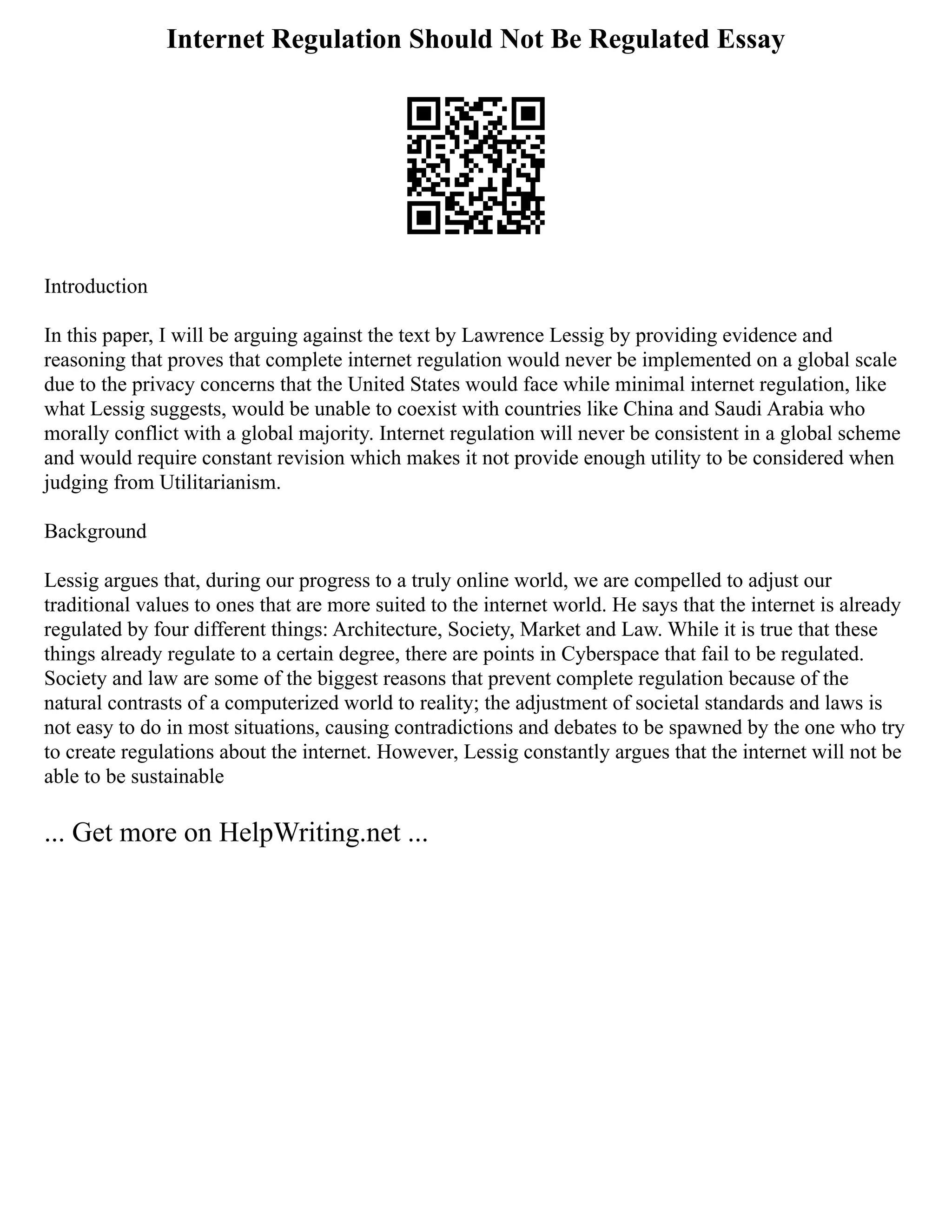 Internet Regulation Should Not Be Regulated Essay
Introduction
In this paper, I will be arguing against the text by Lawrence Lessig by providing evidence and
reasoning that proves that complete internet regulation would never be implemented on a global scale
due to the privacy concerns that the United States would face while minimal internet regulation, like
what Lessig suggests, would be unable to coexist with countries like China and Saudi Arabia who
morally conflict with a global majority. Internet regulation will never be consistent in a global scheme
and would require constant revision which makes it not provide enough utility to be considered when
judging from Utilitarianism.
Background
Lessig argues that, during our progress to a truly online world, we are compelled to adjust our
traditional values to ones that are more suited to the internet world. He says that the internet is already
regulated by four different things: Architecture, Society, Market and Law. While it is true that these
things already regulate to a certain degree, there are points in Cyberspace that fail to be regulated.
Society and law are some of the biggest reasons that prevent complete regulation because of the
natural contrasts of a computerized world to reality; the adjustment of societal standards and laws is
not easy to do in most situations, causing contradictions and debates to be spawned by the one who try
to create regulations about the internet. However, Lessig constantly argues that the internet will not be
able to be sustainable
... Get more on HelpWriting.net ...
 