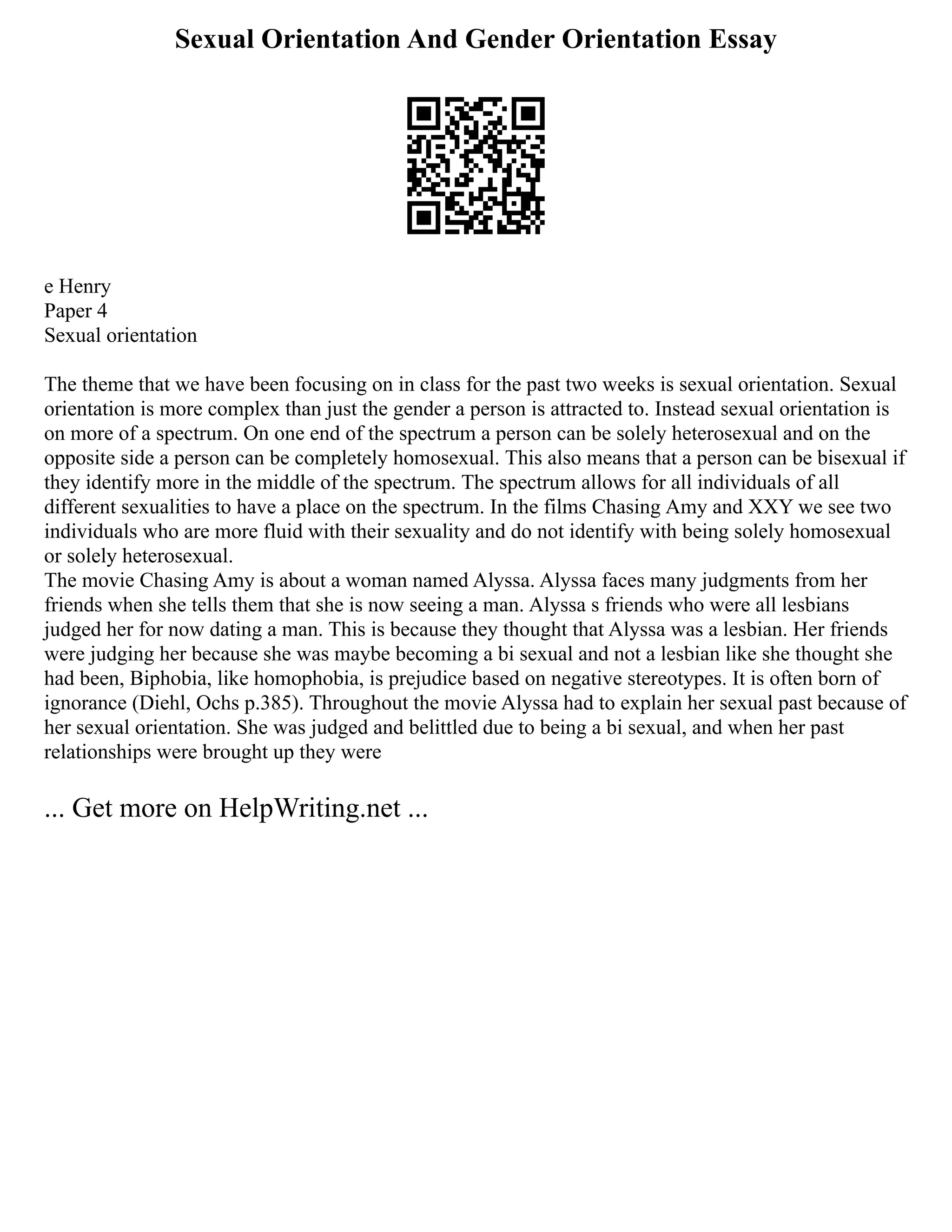 Sexual Orientation And Gender Orientation Essay
e Henry
Paper 4
Sexual orientation
The theme that we have been focusing on in class for the past two weeks is sexual orientation. Sexual
orientation is more complex than just the gender a person is attracted to. Instead sexual orientation is
on more of a spectrum. On one end of the spectrum a person can be solely heterosexual and on the
opposite side a person can be completely homosexual. This also means that a person can be bisexual if
they identify more in the middle of the spectrum. The spectrum allows for all individuals of all
different sexualities to have a place on the spectrum. In the films Chasing Amy and XXY we see two
individuals who are more fluid with their sexuality and do not identify with being solely homosexual
or solely heterosexual.
The movie Chasing Amy is about a woman named Alyssa. Alyssa faces many judgments from her
friends when she tells them that she is now seeing a man. Alyssa s friends who were all lesbians
judged her for now dating a man. This is because they thought that Alyssa was a lesbian. Her friends
were judging her because she was maybe becoming a bi sexual and not a lesbian like she thought she
had been, Biphobia, like homophobia, is prejudice based on negative stereotypes. It is often born of
ignorance (Diehl, Ochs p.385). Throughout the movie Alyssa had to explain her sexual past because of
her sexual orientation. She was judged and belittled due to being a bi sexual, and when her past
relationships were brought up they were
... Get more on HelpWriting.net ...
 