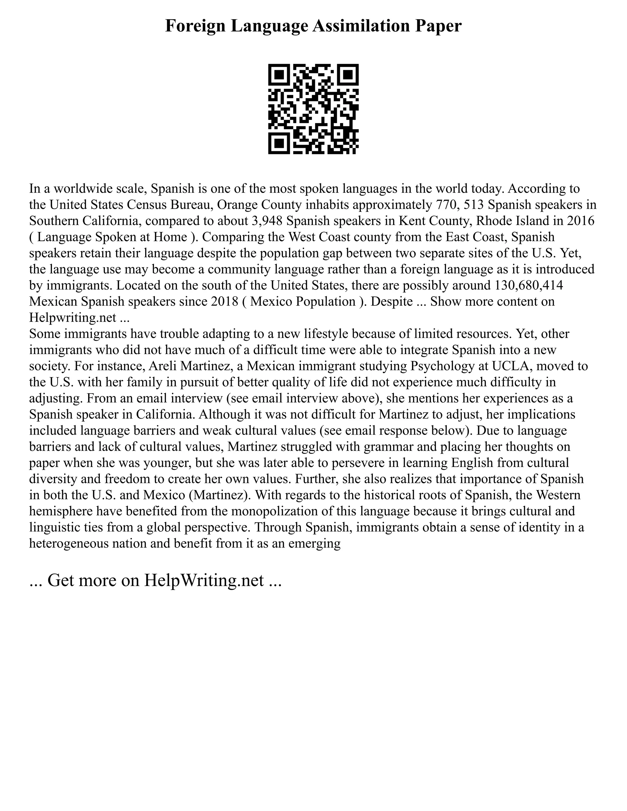 Foreign Language Assimilation Paper
In a worldwide scale, Spanish is one of the most spoken languages in the world today. According to
the United States Census Bureau, Orange County inhabits approximately 770, 513 Spanish speakers in
Southern California, compared to about 3,948 Spanish speakers in Kent County, Rhode Island in 2016
( Language Spoken at Home ). Comparing the West Coast county from the East Coast, Spanish
speakers retain their language despite the population gap between two separate sites of the U.S. Yet,
the language use may become a community language rather than a foreign language as it is introduced
by immigrants. Located on the south of the United States, there are possibly around 130,680,414
Mexican Spanish speakers since 2018 ( Mexico Population ). Despite ... Show more content on
Helpwriting.net ...
Some immigrants have trouble adapting to a new lifestyle because of limited resources. Yet, other
immigrants who did not have much of a difficult time were able to integrate Spanish into a new
society. For instance, Areli Martinez, a Mexican immigrant studying Psychology at UCLA, moved to
the U.S. with her family in pursuit of better quality of life did not experience much difficulty in
adjusting. From an email interview (see email interview above), she mentions her experiences as a
Spanish speaker in California. Although it was not difficult for Martinez to adjust, her implications
included language barriers and weak cultural values (see email response below). Due to language
barriers and lack of cultural values, Martinez struggled with grammar and placing her thoughts on
paper when she was younger, but she was later able to persevere in learning English from cultural
diversity and freedom to create her own values. Further, she also realizes that importance of Spanish
in both the U.S. and Mexico (Martinez). With regards to the historical roots of Spanish, the Western
hemisphere have benefited from the monopolization of this language because it brings cultural and
linguistic ties from a global perspective. Through Spanish, immigrants obtain a sense of identity in a
heterogeneous nation and benefit from it as an emerging
... Get more on HelpWriting.net ...
 