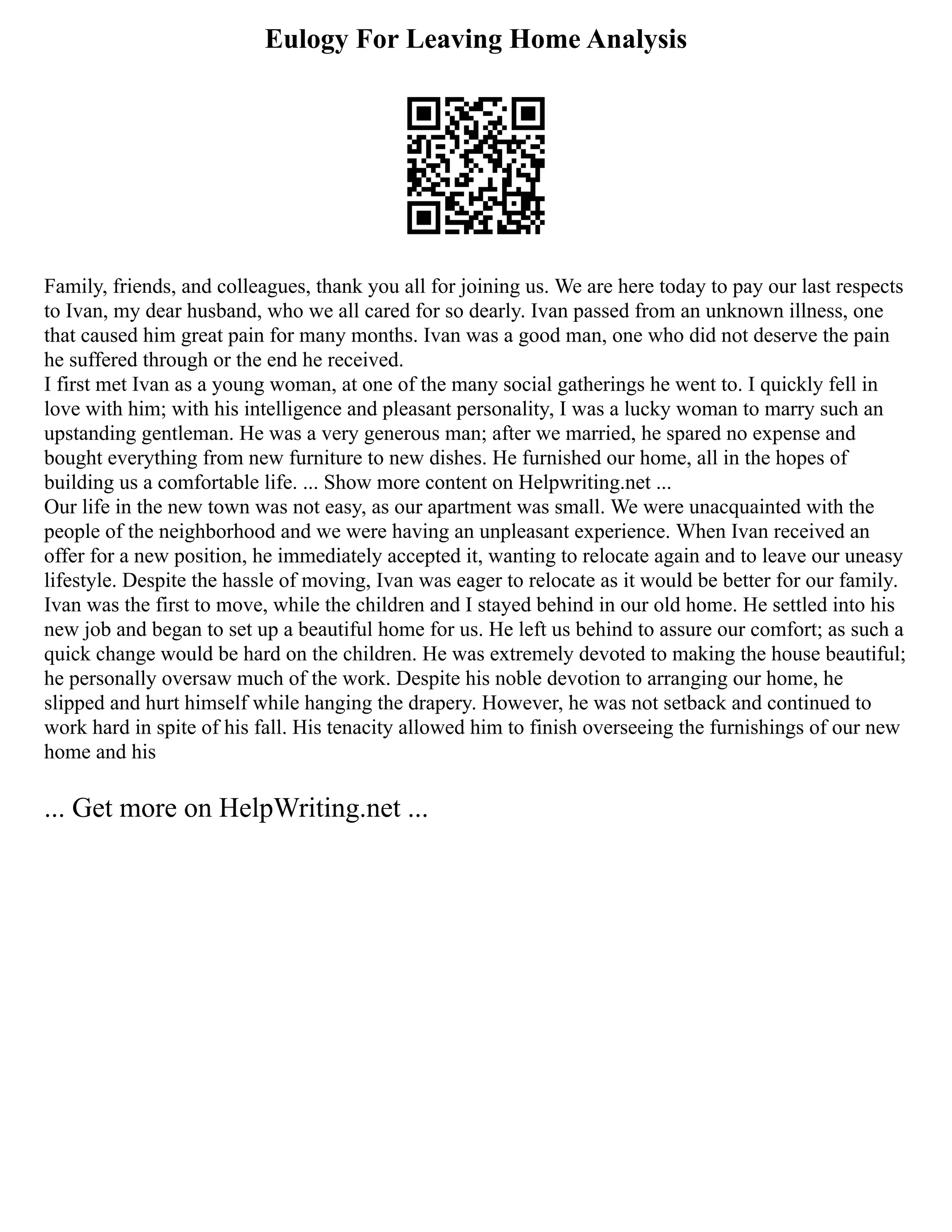 Eulogy For Leaving Home Analysis
Family, friends, and colleagues, thank you all for joining us. We are here today to pay our last respects
to Ivan, my dear husband, who we all cared for so dearly. Ivan passed from an unknown illness, one
that caused him great pain for many months. Ivan was a good man, one who did not deserve the pain
he suffered through or the end he received.
I first met Ivan as a young woman, at one of the many social gatherings he went to. I quickly fell in
love with him; with his intelligence and pleasant personality, I was a lucky woman to marry such an
upstanding gentleman. He was a very generous man; after we married, he spared no expense and
bought everything from new furniture to new dishes. He furnished our home, all in the hopes of
building us a comfortable life. ... Show more content on Helpwriting.net ...
Our life in the new town was not easy, as our apartment was small. We were unacquainted with the
people of the neighborhood and we were having an unpleasant experience. When Ivan received an
offer for a new position, he immediately accepted it, wanting to relocate again and to leave our uneasy
lifestyle. Despite the hassle of moving, Ivan was eager to relocate as it would be better for our family.
Ivan was the first to move, while the children and I stayed behind in our old home. He settled into his
new job and began to set up a beautiful home for us. He left us behind to assure our comfort; as such a
quick change would be hard on the children. He was extremely devoted to making the house beautiful;
he personally oversaw much of the work. Despite his noble devotion to arranging our home, he
slipped and hurt himself while hanging the drapery. However, he was not setback and continued to
work hard in spite of his fall. His tenacity allowed him to finish overseeing the furnishings of our new
home and his
... Get more on HelpWriting.net ...
 