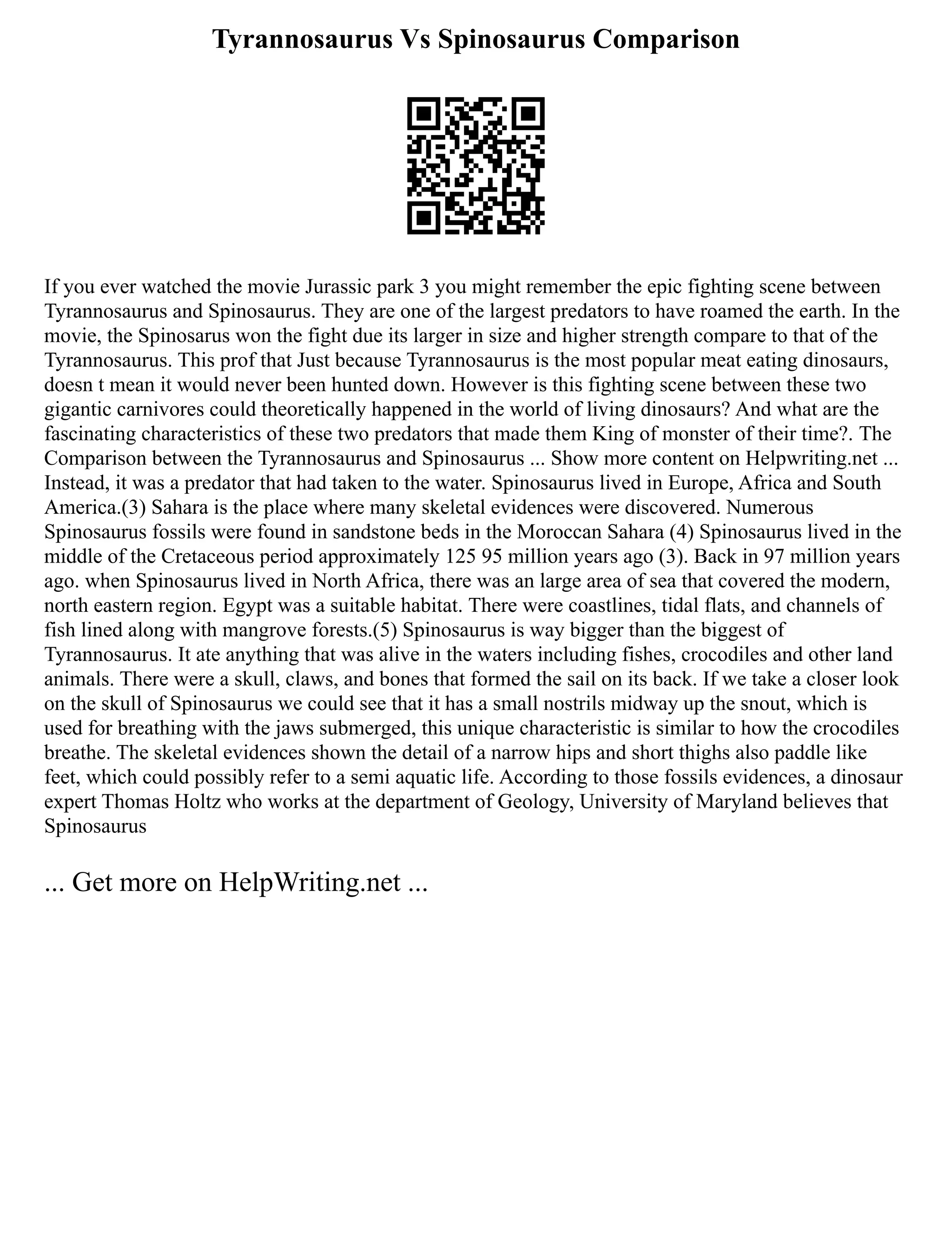 Tyrannosaurus Vs Spinosaurus Comparison
If you ever watched the movie Jurassic park 3 you might remember the epic fighting scene between
Tyrannosaurus and Spinosaurus. They are one of the largest predators to have roamed the earth. In the
movie, the Spinosarus won the fight due its larger in size and higher strength compare to that of the
Tyrannosaurus. This prof that Just because Tyrannosaurus is the most popular meat eating dinosaurs,
doesn t mean it would never been hunted down. However is this fighting scene between these two
gigantic carnivores could theoretically happened in the world of living dinosaurs? And what are the
fascinating characteristics of these two predators that made them King of monster of their time?. The
Comparison between the Tyrannosaurus and Spinosaurus ... Show more content on Helpwriting.net ...
Instead, it was a predator that had taken to the water. Spinosaurus lived in Europe, Africa and South
America.(3) Sahara is the place where many skeletal evidences were discovered. Numerous
Spinosaurus fossils were found in sandstone beds in the Moroccan Sahara (4) Spinosaurus lived in the
middle of the Cretaceous period approximately 125 95 million years ago (3). Back in 97 million years
ago. when Spinosaurus lived in North Africa, there was an large area of sea that covered the modern,
north eastern region. Egypt was a suitable habitat. There were coastlines, tidal flats, and channels of
fish lined along with mangrove forests.(5) Spinosaurus is way bigger than the biggest of
Tyrannosaurus. It ate anything that was alive in the waters including fishes, crocodiles and other land
animals. There were a skull, claws, and bones that formed the sail on its back. If we take a closer look
on the skull of Spinosaurus we could see that it has a small nostrils midway up the snout, which is
used for breathing with the jaws submerged, this unique characteristic is similar to how the crocodiles
breathe. The skeletal evidences shown the detail of a narrow hips and short thighs also paddle like
feet, which could possibly refer to a semi aquatic life. According to those fossils evidences, a dinosaur
expert Thomas Holtz who works at the department of Geology, University of Maryland believes that
Spinosaurus
... Get more on HelpWriting.net ...
 