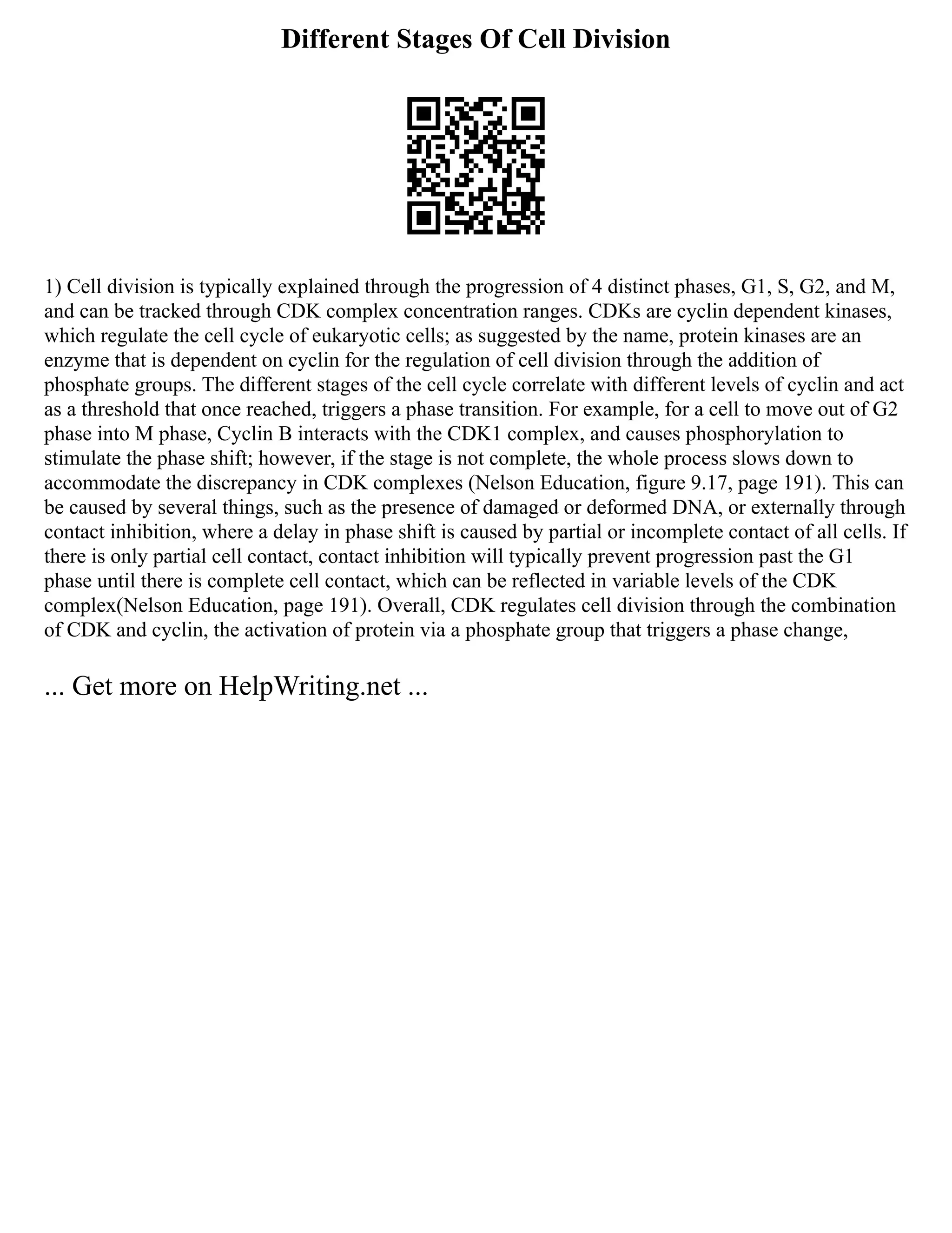 Different Stages Of Cell Division
1) Cell division is typically explained through the progression of 4 distinct phases, G1, S, G2, and M,
and can be tracked through CDK complex concentration ranges. CDKs are cyclin dependent kinases,
which regulate the cell cycle of eukaryotic cells; as suggested by the name, protein kinases are an
enzyme that is dependent on cyclin for the regulation of cell division through the addition of
phosphate groups. The different stages of the cell cycle correlate with different levels of cyclin and act
as a threshold that once reached, triggers a phase transition. For example, for a cell to move out of G2
phase into M phase, Cyclin B interacts with the CDK1 complex, and causes phosphorylation to
stimulate the phase shift; however, if the stage is not complete, the whole process slows down to
accommodate the discrepancy in CDK complexes (Nelson Education, figure 9.17, page 191). This can
be caused by several things, such as the presence of damaged or deformed DNA, or externally through
contact inhibition, where a delay in phase shift is caused by partial or incomplete contact of all cells. If
there is only partial cell contact, contact inhibition will typically prevent progression past the G1
phase until there is complete cell contact, which can be reflected in variable levels of the CDK
complex(Nelson Education, page 191). Overall, CDK regulates cell division through the combination
of CDK and cyclin, the activation of protein via a phosphate group that triggers a phase change,
... Get more on HelpWriting.net ...
 