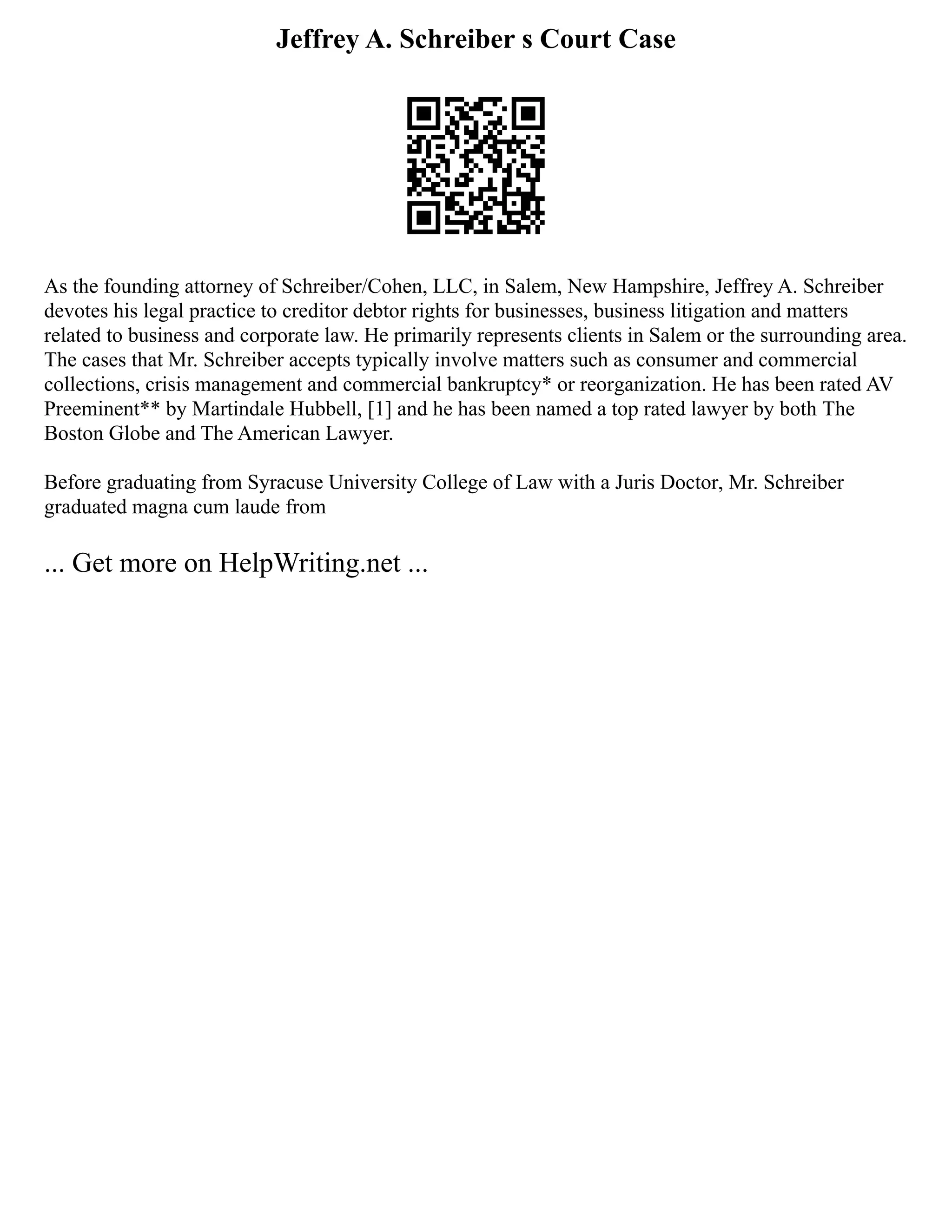 Jeffrey A. Schreiber s Court Case
As the founding attorney of Schreiber/Cohen, LLC, in Salem, New Hampshire, Jeffrey A. Schreiber
devotes his legal practice to creditor debtor rights for businesses, business litigation and matters
related to business and corporate law. He primarily represents clients in Salem or the surrounding area.
The cases that Mr. Schreiber accepts typically involve matters such as consumer and commercial
collections, crisis management and commercial bankruptcy* or reorganization. He has been rated AV
Preeminent** by Martindale Hubbell, [1] and he has been named a top rated lawyer by both The
Boston Globe and The American Lawyer.
Before graduating from Syracuse University College of Law with a Juris Doctor, Mr. Schreiber
graduated magna cum laude from
... Get more on HelpWriting.net ...
 