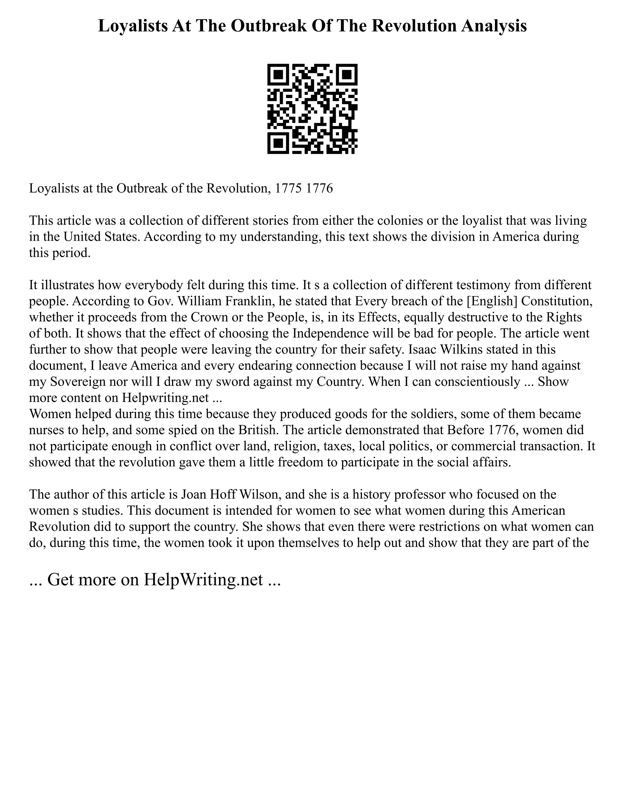 Loyalists At The Outbreak Of The Revolution Analysis
Loyalists at the Outbreak of the Revolution, 1775 1776
This article was a collection of different stories from either the colonies or the loyalist that was living
in the United States. According to my understanding, this text shows the division in America during
this period.
It illustrates how everybody felt during this time. It s a collection of different testimony from different
people. According to Gov. William Franklin, he stated that Every breach of the [English] Constitution,
whether it proceeds from the Crown or the People, is, in its Effects, equally destructive to the Rights
of both. It shows that the effect of choosing the Independence will be bad for people. The article went
further to show that people were leaving the country for their safety. Isaac Wilkins stated in this
document, I leave America and every endearing connection because I will not raise my hand against
my Sovereign nor will I draw my sword against my Country. When I can conscientiously ... Show
more content on Helpwriting.net ...
Women helped during this time because they produced goods for the soldiers, some of them became
nurses to help, and some spied on the British. The article demonstrated that Before 1776, women did
not participate enough in conflict over land, religion, taxes, local politics, or commercial transaction. It
showed that the revolution gave them a little freedom to participate in the social affairs.
The author of this article is Joan Hoff Wilson, and she is a history professor who focused on the
women s studies. This document is intended for women to see what women during this American
Revolution did to support the country. She shows that even there were restrictions on what women can
do, during this time, the women took it upon themselves to help out and show that they are part of the
... Get more on HelpWriting.net ...
 