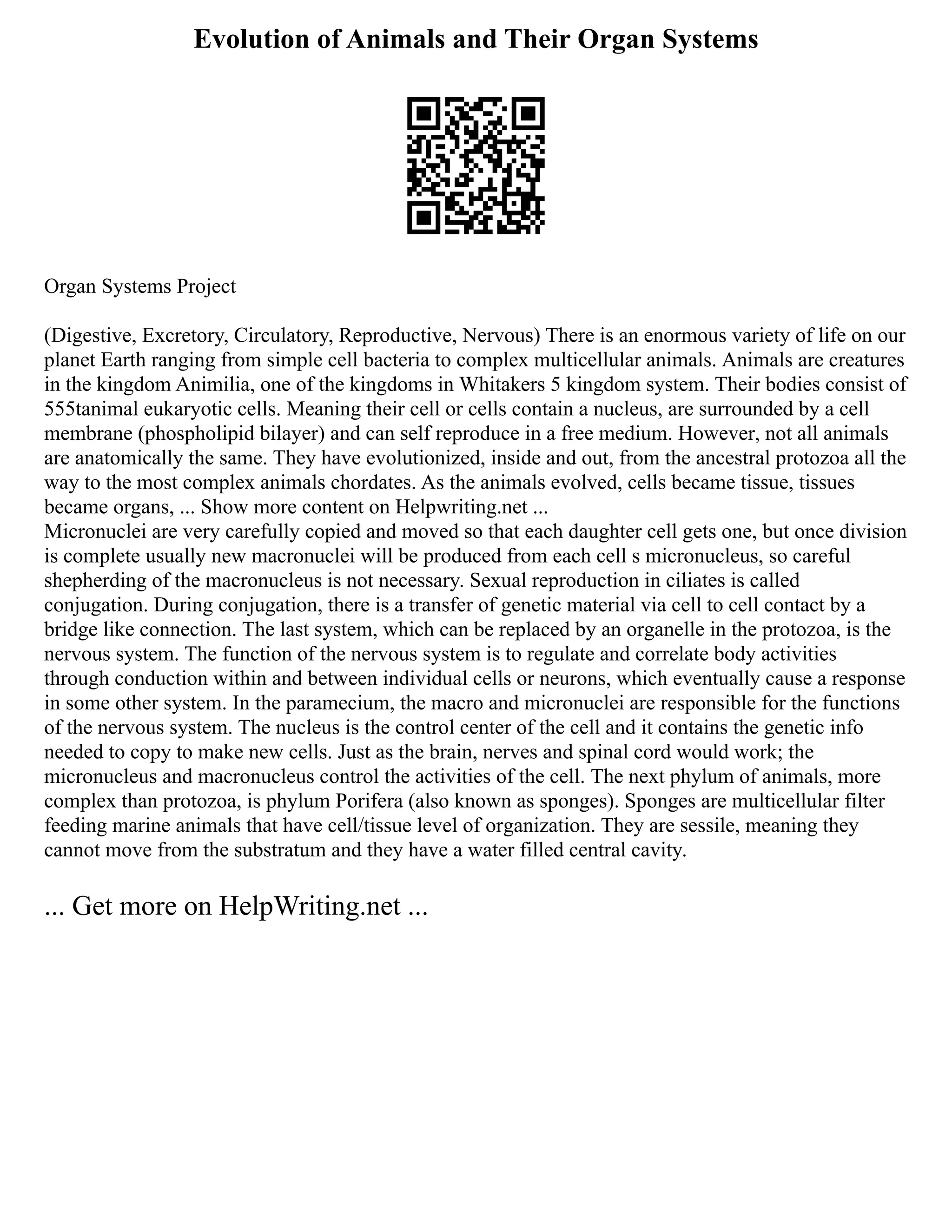 Evolution of Animals and Their Organ Systems
Organ Systems Project
(Digestive, Excretory, Circulatory, Reproductive, Nervous) There is an enormous variety of life on our
planet Earth ranging from simple cell bacteria to complex multicellular animals. Animals are creatures
in the kingdom Animilia, one of the kingdoms in Whitakers 5 kingdom system. Their bodies consist of
555tanimal eukaryotic cells. Meaning their cell or cells contain a nucleus, are surrounded by a cell
membrane (phospholipid bilayer) and can self reproduce in a free medium. However, not all animals
are anatomically the same. They have evolutionized, inside and out, from the ancestral protozoa all the
way to the most complex animals chordates. As the animals evolved, cells became tissue, tissues
became organs, ... Show more content on Helpwriting.net ...
Micronuclei are very carefully copied and moved so that each daughter cell gets one, but once division
is complete usually new macronuclei will be produced from each cell s micronucleus, so careful
shepherding of the macronucleus is not necessary. Sexual reproduction in ciliates is called
conjugation. During conjugation, there is a transfer of genetic material via cell to cell contact by a
bridge like connection. The last system, which can be replaced by an organelle in the protozoa, is the
nervous system. The function of the nervous system is to regulate and correlate body activities
through conduction within and between individual cells or neurons, which eventually cause a response
in some other system. In the paramecium, the macro and micronuclei are responsible for the functions
of the nervous system. The nucleus is the control center of the cell and it contains the genetic info
needed to copy to make new cells. Just as the brain, nerves and spinal cord would work; the
micronucleus and macronucleus control the activities of the cell. The next phylum of animals, more
complex than protozoa, is phylum Porifera (also known as sponges). Sponges are multicellular filter
feeding marine animals that have cell/tissue level of organization. They are sessile, meaning they
cannot move from the substratum and they have a water filled central cavity.
... Get more on HelpWriting.net ...
 
