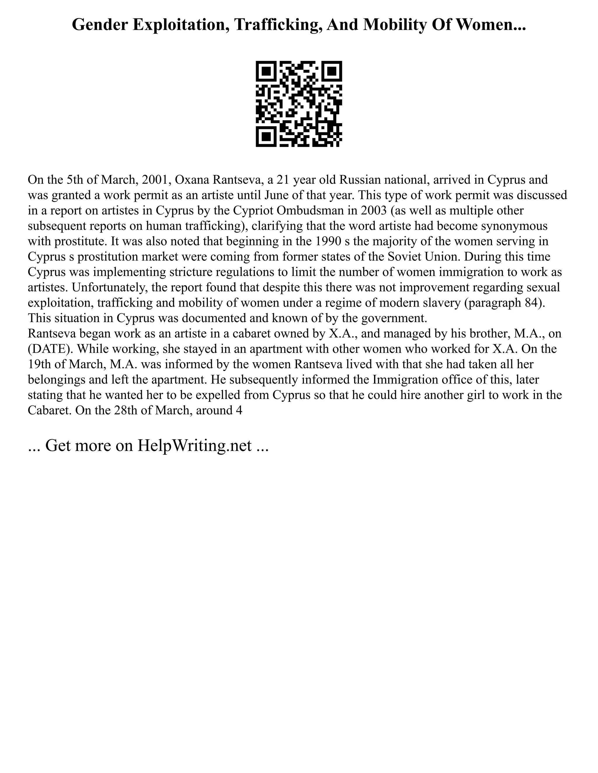 Gender Exploitation, Trafficking, And Mobility Of Women...
On the 5th of March, 2001, Oxana Rantseva, a 21 year old Russian national, arrived in Cyprus and
was granted a work permit as an artiste until June of that year. This type of work permit was discussed
in a report on artistes in Cyprus by the Cypriot Ombudsman in 2003 (as well as multiple other
subsequent reports on human trafficking), clarifying that the word artiste had become synonymous
with prostitute. It was also noted that beginning in the 1990 s the majority of the women serving in
Cyprus s prostitution market were coming from former states of the Soviet Union. During this time
Cyprus was implementing stricture regulations to limit the number of women immigration to work as
artistes. Unfortunately, the report found that despite this there was not improvement regarding sexual
exploitation, trafficking and mobility of women under a regime of modern slavery (paragraph 84).
This situation in Cyprus was documented and known of by the government.
Rantseva began work as an artiste in a cabaret owned by X.A., and managed by his brother, M.A., on
(DATE). While working, she stayed in an apartment with other women who worked for X.A. On the
19th of March, M.A. was informed by the women Rantseva lived with that she had taken all her
belongings and left the apartment. He subsequently informed the Immigration office of this, later
stating that he wanted her to be expelled from Cyprus so that he could hire another girl to work in the
Cabaret. On the 28th of March, around 4
... Get more on HelpWriting.net ...
 