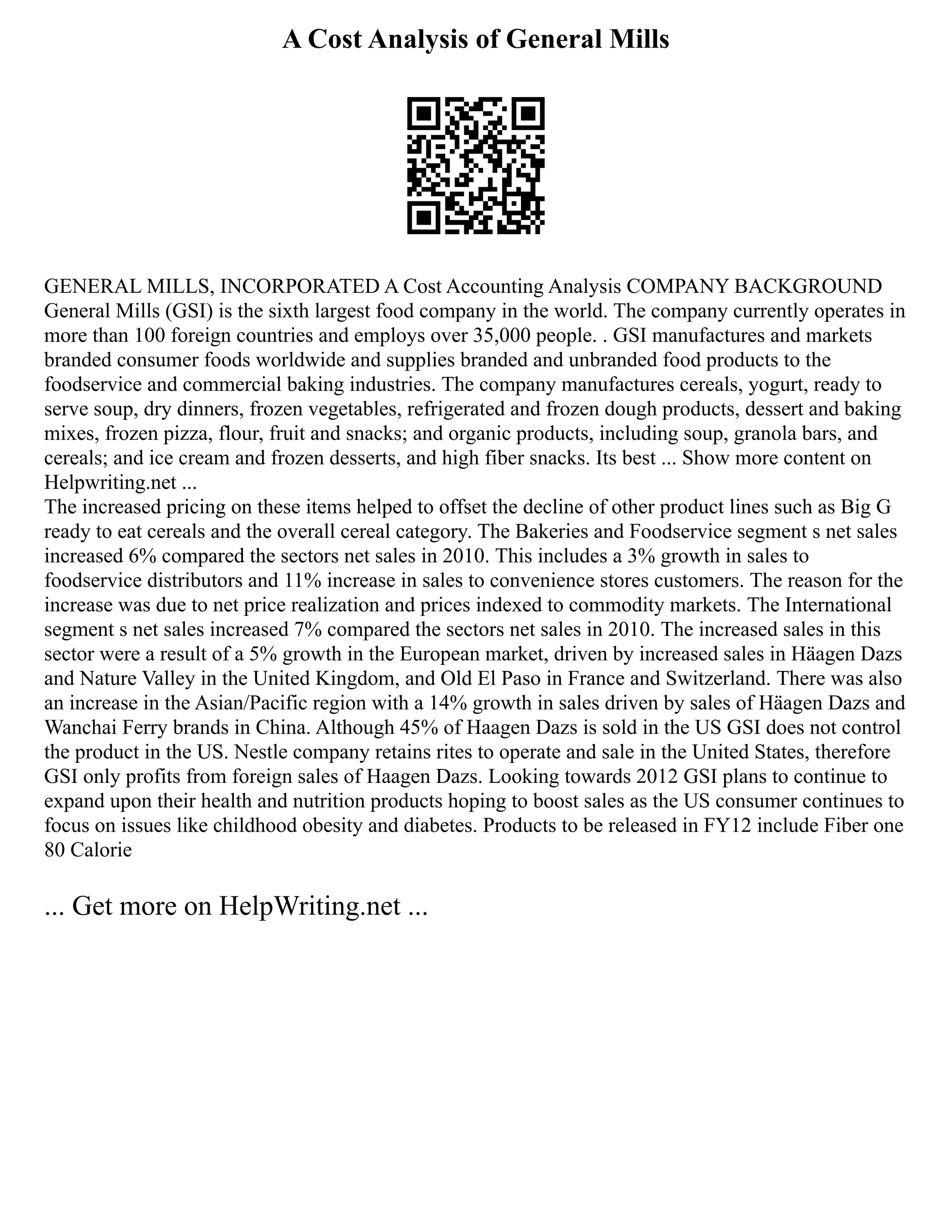 A Cost Analysis of General Mills
GENERAL MILLS, INCORPORATED A Cost Accounting Analysis COMPANY BACKGROUND
General Mills (GSI) is the sixth largest food company in the world. The company currently operates in
more than 100 foreign countries and employs over 35,000 people. . GSI manufactures and markets
branded consumer foods worldwide and supplies branded and unbranded food products to the
foodservice and commercial baking industries. The company manufactures cereals, yogurt, ready to
serve soup, dry dinners, frozen vegetables, refrigerated and frozen dough products, dessert and baking
mixes, frozen pizza, flour, fruit and snacks; and organic products, including soup, granola bars, and
cereals; and ice cream and frozen desserts, and high fiber snacks. Its best ... Show more content on
Helpwriting.net ...
The increased pricing on these items helped to offset the decline of other product lines such as Big G
ready to eat cereals and the overall cereal category. The Bakeries and Foodservice segment s net sales
increased 6% compared the sectors net sales in 2010. This includes a 3% growth in sales to
foodservice distributors and 11% increase in sales to convenience stores customers. The reason for the
increase was due to net price realization and prices indexed to commodity markets. The International
segment s net sales increased 7% compared the sectors net sales in 2010. The increased sales in this
sector were a result of a 5% growth in the European market, driven by increased sales in Häagen Dazs
and Nature Valley in the United Kingdom, and Old El Paso in France and Switzerland. There was also
an increase in the Asian/Pacific region with a 14% growth in sales driven by sales of Häagen Dazs and
Wanchai Ferry brands in China. Although 45% of Haagen Dazs is sold in the US GSI does not control
the product in the US. Nestle company retains rites to operate and sale in the United States, therefore
GSI only profits from foreign sales of Haagen Dazs. Looking towards 2012 GSI plans to continue to
expand upon their health and nutrition products hoping to boost sales as the US consumer continues to
focus on issues like childhood obesity and diabetes. Products to be released in FY12 include Fiber one
80 Calorie
... Get more on HelpWriting.net ...
 