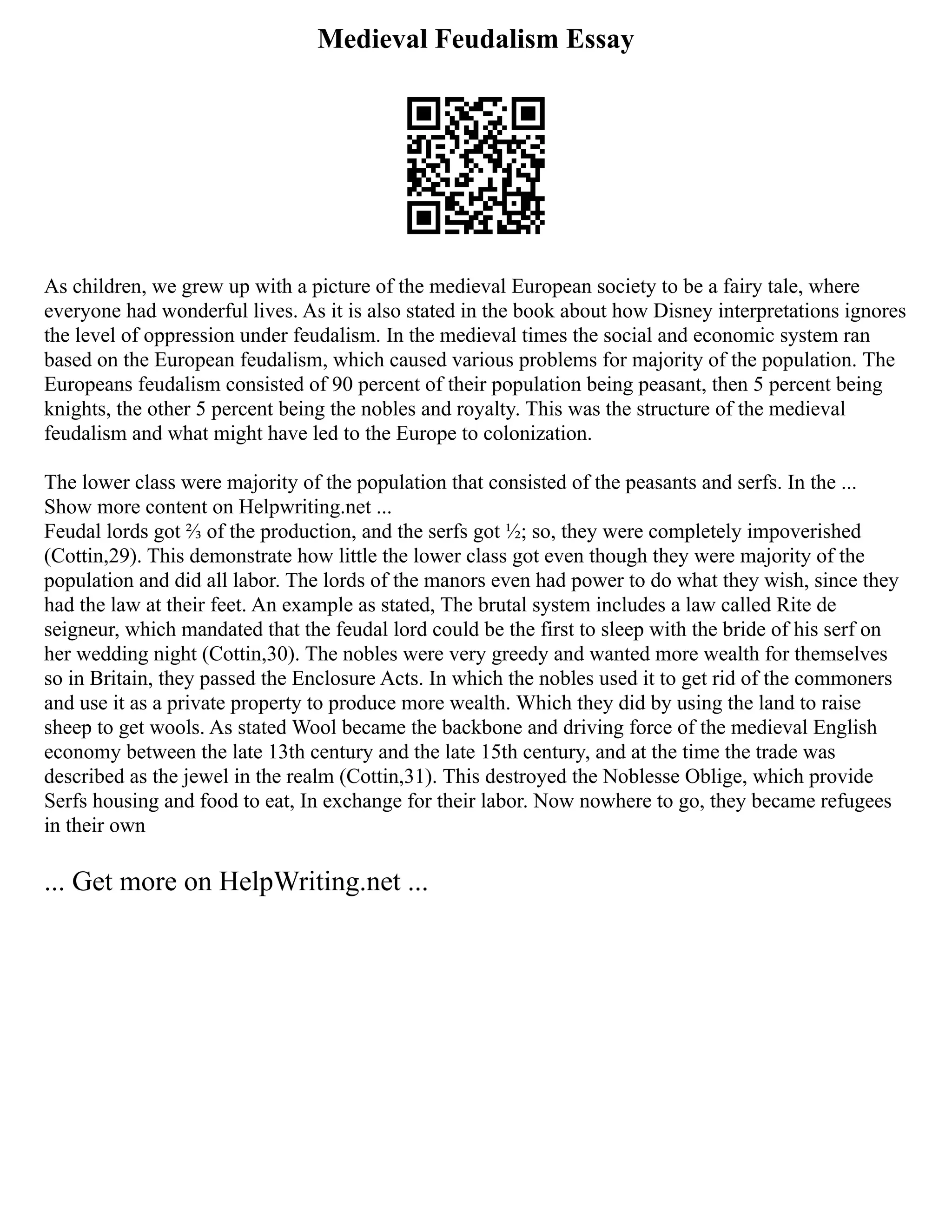 Medieval Feudalism Essay
As children, we grew up with a picture of the medieval European society to be a fairy tale, where
everyone had wonderful lives. As it is also stated in the book about how Disney interpretations ignores
the level of oppression under feudalism. In the medieval times the social and economic system ran
based on the European feudalism, which caused various problems for majority of the population. The
Europeans feudalism consisted of 90 percent of their population being peasant, then 5 percent being
knights, the other 5 percent being the nobles and royalty. This was the structure of the medieval
feudalism and what might have led to the Europe to colonization.
The lower class were majority of the population that consisted of the peasants and serfs. In the ...
Show more content on Helpwriting.net ...
Feudal lords got ⅔ of the production, and the serfs got ½; so, they were completely impoverished
(Cottin,29). This demonstrate how little the lower class got even though they were majority of the
population and did all labor. The lords of the manors even had power to do what they wish, since they
had the law at their feet. An example as stated, The brutal system includes a law called Rite de
seigneur, which mandated that the feudal lord could be the first to sleep with the bride of his serf on
her wedding night (Cottin,30). The nobles were very greedy and wanted more wealth for themselves
so in Britain, they passed the Enclosure Acts. In which the nobles used it to get rid of the commoners
and use it as a private property to produce more wealth. Which they did by using the land to raise
sheep to get wools. As stated Wool became the backbone and driving force of the medieval English
economy between the late 13th century and the late 15th century, and at the time the trade was
described as the jewel in the realm (Cottin,31). This destroyed the Noblesse Oblige, which provide
Serfs housing and food to eat, In exchange for their labor. Now nowhere to go, they became refugees
in their own
... Get more on HelpWriting.net ...
 