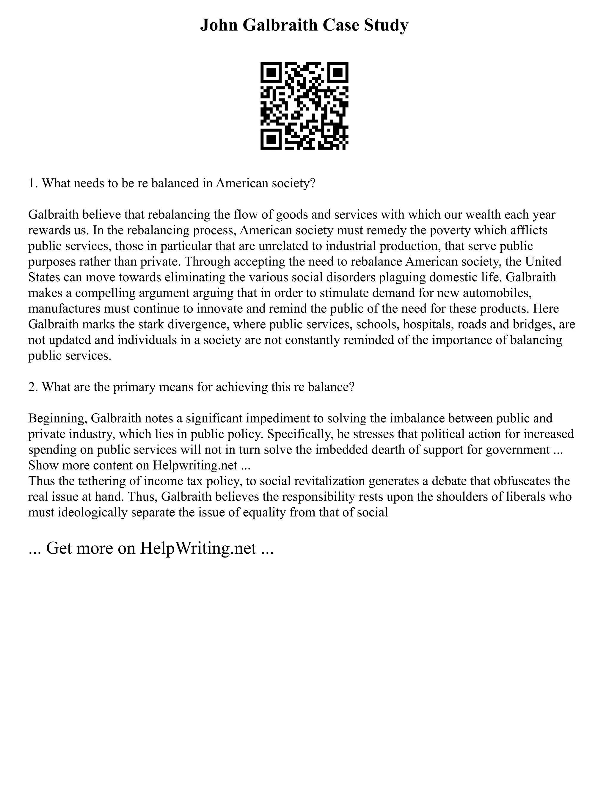 John Galbraith Case Study
1. What needs to be re balanced in American society?
Galbraith believe that rebalancing the flow of goods and services with which our wealth each year
rewards us. In the rebalancing process, American society must remedy the poverty which afflicts
public services, those in particular that are unrelated to industrial production, that serve public
purposes rather than private. Through accepting the need to rebalance American society, the United
States can move towards eliminating the various social disorders plaguing domestic life. Galbraith
makes a compelling argument arguing that in order to stimulate demand for new automobiles,
manufactures must continue to innovate and remind the public of the need for these products. Here
Galbraith marks the stark divergence, where public services, schools, hospitals, roads and bridges, are
not updated and individuals in a society are not constantly reminded of the importance of balancing
public services.
2. What are the primary means for achieving this re balance?
Beginning, Galbraith notes a significant impediment to solving the imbalance between public and
private industry, which lies in public policy. Specifically, he stresses that political action for increased
spending on public services will not in turn solve the imbedded dearth of support for government ...
Show more content on Helpwriting.net ...
Thus the tethering of income tax policy, to social revitalization generates a debate that obfuscates the
real issue at hand. Thus, Galbraith believes the responsibility rests upon the shoulders of liberals who
must ideologically separate the issue of equality from that of social
... Get more on HelpWriting.net ...
 