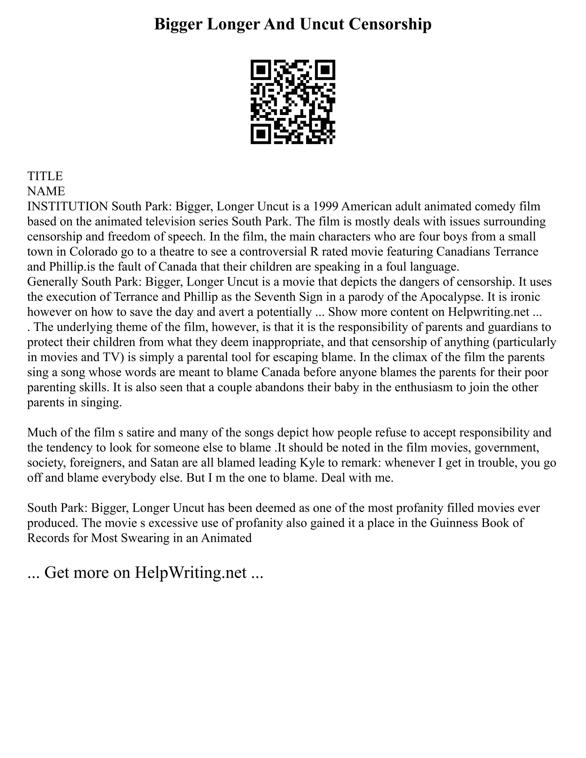 Bigger Longer And Uncut Censorship
TITLE
NAME
INSTITUTION South Park: Bigger, Longer Uncut is a 1999 American adult animated comedy film
based on the animated television series South Park. The film is mostly deals with issues surrounding
censorship and freedom of speech. In the film, the main characters who are four boys from a small
town in Colorado go to a theatre to see a controversial R rated movie featuring Canadians Terrance
and Phillip.is the fault of Canada that their children are speaking in a foul language.
Generally South Park: Bigger, Longer Uncut is a movie that depicts the dangers of censorship. It uses
the execution of Terrance and Phillip as the Seventh Sign in a parody of the Apocalypse. It is ironic
however on how to save the day and avert a potentially ... Show more content on Helpwriting.net ...
. The underlying theme of the film, however, is that it is the responsibility of parents and guardians to
protect their children from what they deem inappropriate, and that censorship of anything (particularly
in movies and TV) is simply a parental tool for escaping blame. In the climax of the film the parents
sing a song whose words are meant to blame Canada before anyone blames the parents for their poor
parenting skills. It is also seen that a couple abandons their baby in the enthusiasm to join the other
parents in singing.
Much of the film s satire and many of the songs depict how people refuse to accept responsibility and
the tendency to look for someone else to blame .It should be noted in the film movies, government,
society, foreigners, and Satan are all blamed leading Kyle to remark: whenever I get in trouble, you go
off and blame everybody else. But I m the one to blame. Deal with me.
South Park: Bigger, Longer Uncut has been deemed as one of the most profanity filled movies ever
produced. The movie s excessive use of profanity also gained it a place in the Guinness Book of
Records for Most Swearing in an Animated
... Get more on HelpWriting.net ...
 