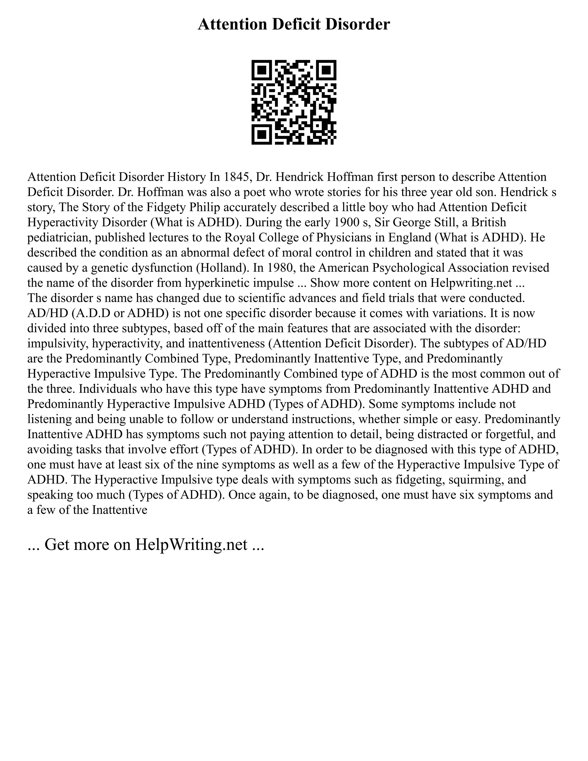 Attention Deficit Disorder
Attention Deficit Disorder History In 1845, Dr. Hendrick Hoffman first person to describe Attention
Deficit Disorder. Dr. Hoffman was also a poet who wrote stories for his three year old son. Hendrick s
story, The Story of the Fidgety Philip accurately described a little boy who had Attention Deficit
Hyperactivity Disorder (What is ADHD). During the early 1900 s, Sir George Still, a British
pediatrician, published lectures to the Royal College of Physicians in England (What is ADHD). He
described the condition as an abnormal defect of moral control in children and stated that it was
caused by a genetic dysfunction (Holland). In 1980, the American Psychological Association revised
the name of the disorder from hyperkinetic impulse ... Show more content on Helpwriting.net ...
The disorder s name has changed due to scientific advances and field trials that were conducted.
AD/HD (A.D.D or ADHD) is not one specific disorder because it comes with variations. It is now
divided into three subtypes, based off of the main features that are associated with the disorder:
impulsivity, hyperactivity, and inattentiveness (Attention Deficit Disorder). The subtypes of AD/HD
are the Predominantly Combined Type, Predominantly Inattentive Type, and Predominantly
Hyperactive Impulsive Type. The Predominantly Combined type of ADHD is the most common out of
the three. Individuals who have this type have symptoms from Predominantly Inattentive ADHD and
Predominantly Hyperactive Impulsive ADHD (Types of ADHD). Some symptoms include not
listening and being unable to follow or understand instructions, whether simple or easy. Predominantly
Inattentive ADHD has symptoms such not paying attention to detail, being distracted or forgetful, and
avoiding tasks that involve effort (Types of ADHD). In order to be diagnosed with this type of ADHD,
one must have at least six of the nine symptoms as well as a few of the Hyperactive Impulsive Type of
ADHD. The Hyperactive Impulsive type deals with symptoms such as fidgeting, squirming, and
speaking too much (Types of ADHD). Once again, to be diagnosed, one must have six symptoms and
a few of the Inattentive
... Get more on HelpWriting.net ...
 