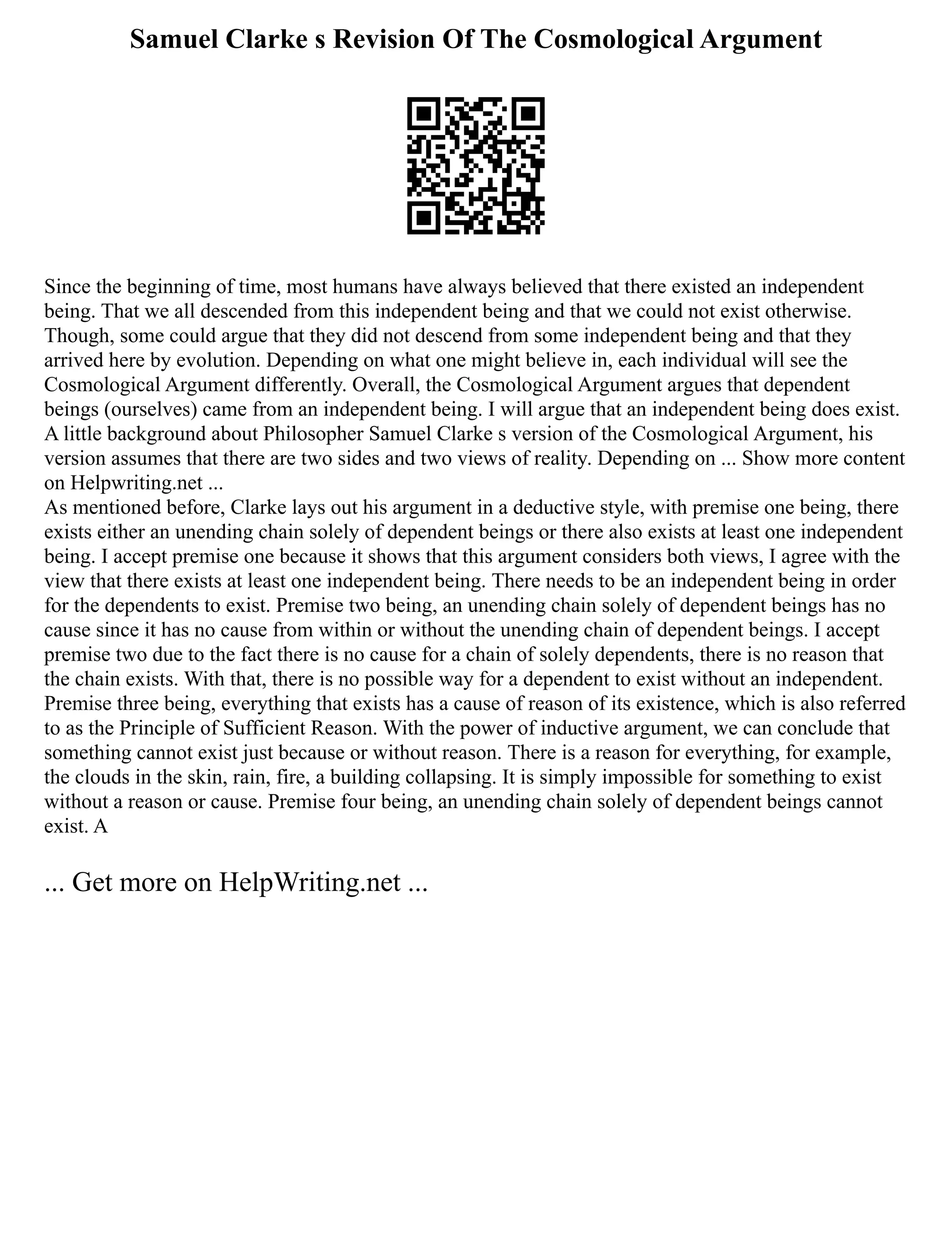 Samuel Clarke s Revision Of The Cosmological Argument
Since the beginning of time, most humans have always believed that there existed an independent
being. That we all descended from this independent being and that we could not exist otherwise.
Though, some could argue that they did not descend from some independent being and that they
arrived here by evolution. Depending on what one might believe in, each individual will see the
Cosmological Argument differently. Overall, the Cosmological Argument argues that dependent
beings (ourselves) came from an independent being. I will argue that an independent being does exist.
A little background about Philosopher Samuel Clarke s version of the Cosmological Argument, his
version assumes that there are two sides and two views of reality. Depending on ... Show more content
on Helpwriting.net ...
As mentioned before, Clarke lays out his argument in a deductive style, with premise one being, there
exists either an unending chain solely of dependent beings or there also exists at least one independent
being. I accept premise one because it shows that this argument considers both views, I agree with the
view that there exists at least one independent being. There needs to be an independent being in order
for the dependents to exist. Premise two being, an unending chain solely of dependent beings has no
cause since it has no cause from within or without the unending chain of dependent beings. I accept
premise two due to the fact there is no cause for a chain of solely dependents, there is no reason that
the chain exists. With that, there is no possible way for a dependent to exist without an independent.
Premise three being, everything that exists has a cause of reason of its existence, which is also referred
to as the Principle of Sufficient Reason. With the power of inductive argument, we can conclude that
something cannot exist just because or without reason. There is a reason for everything, for example,
the clouds in the skin, rain, fire, a building collapsing. It is simply impossible for something to exist
without a reason or cause. Premise four being, an unending chain solely of dependent beings cannot
exist. A
... Get more on HelpWriting.net ...
 