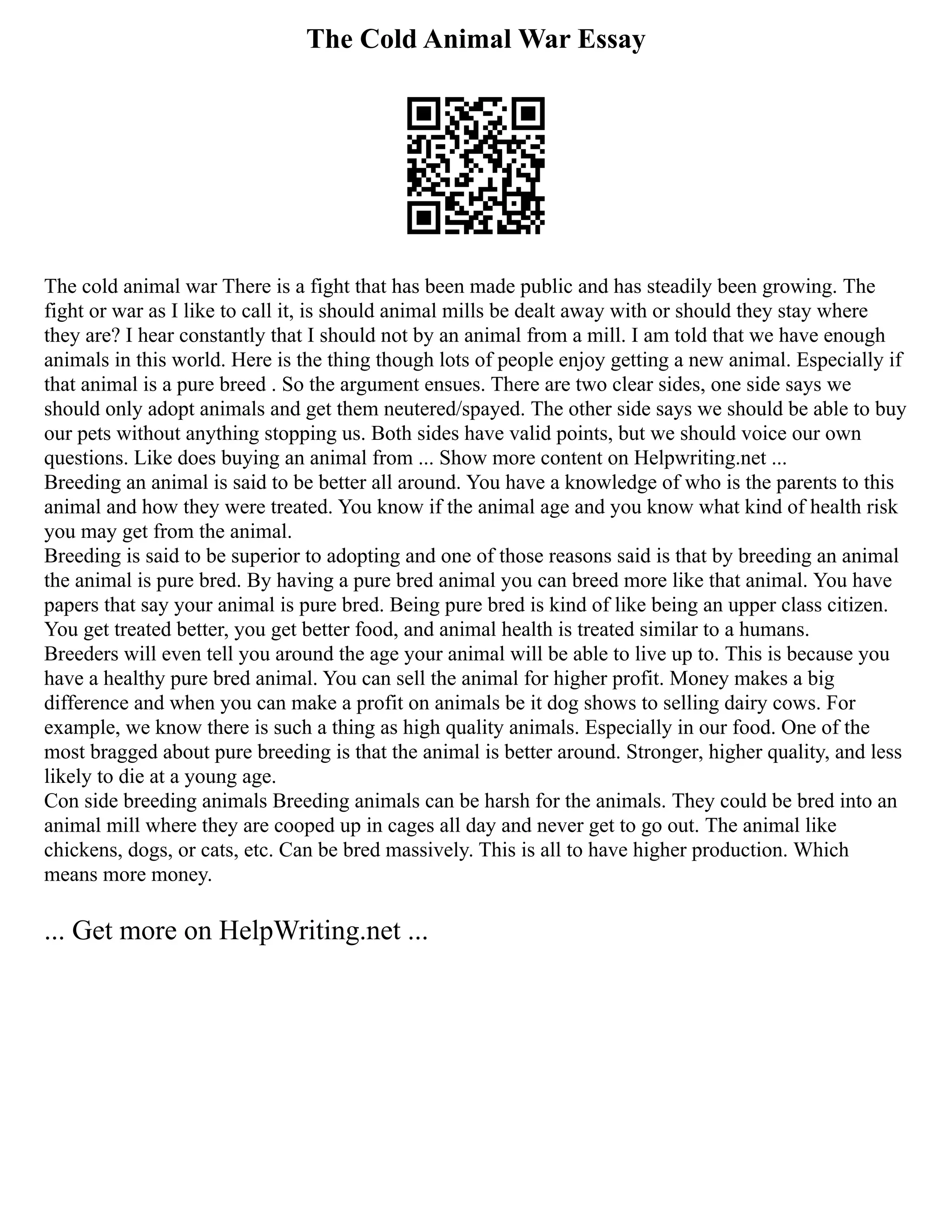 The Cold Animal War Essay
The cold animal war There is a fight that has been made public and has steadily been growing. The
fight or war as I like to call it, is should animal mills be dealt away with or should they stay where
they are? I hear constantly that I should not by an animal from a mill. I am told that we have enough
animals in this world. Here is the thing though lots of people enjoy getting a new animal. Especially if
that animal is a pure breed . So the argument ensues. There are two clear sides, one side says we
should only adopt animals and get them neutered/spayed. The other side says we should be able to buy
our pets without anything stopping us. Both sides have valid points, but we should voice our own
questions. Like does buying an animal from ... Show more content on Helpwriting.net ...
Breeding an animal is said to be better all around. You have a knowledge of who is the parents to this
animal and how they were treated. You know if the animal age and you know what kind of health risk
you may get from the animal.
Breeding is said to be superior to adopting and one of those reasons said is that by breeding an animal
the animal is pure bred. By having a pure bred animal you can breed more like that animal. You have
papers that say your animal is pure bred. Being pure bred is kind of like being an upper class citizen.
You get treated better, you get better food, and animal health is treated similar to a humans.
Breeders will even tell you around the age your animal will be able to live up to. This is because you
have a healthy pure bred animal. You can sell the animal for higher profit. Money makes a big
difference and when you can make a profit on animals be it dog shows to selling dairy cows. For
example, we know there is such a thing as high quality animals. Especially in our food. One of the
most bragged about pure breeding is that the animal is better around. Stronger, higher quality, and less
likely to die at a young age.
Con side breeding animals Breeding animals can be harsh for the animals. They could be bred into an
animal mill where they are cooped up in cages all day and never get to go out. The animal like
chickens, dogs, or cats, etc. Can be bred massively. This is all to have higher production. Which
means more money.
... Get more on HelpWriting.net ...
 