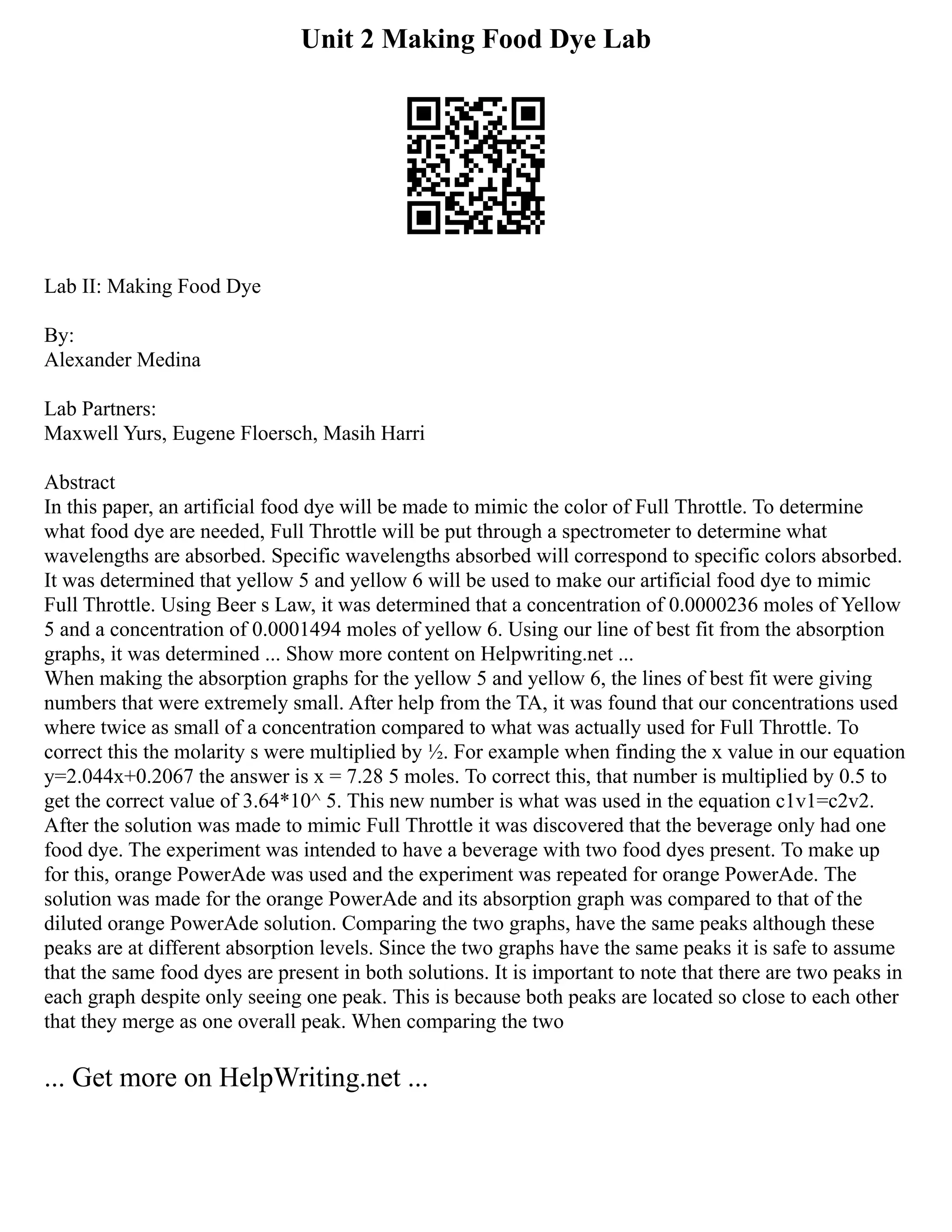 Unit 2 Making Food Dye Lab
Lab II: Making Food Dye
By:
Alexander Medina
Lab Partners:
Maxwell Yurs, Eugene Floersch, Masih Harri
Abstract
In this paper, an artificial food dye will be made to mimic the color of Full Throttle. To determine
what food dye are needed, Full Throttle will be put through a spectrometer to determine what
wavelengths are absorbed. Specific wavelengths absorbed will correspond to specific colors absorbed.
It was determined that yellow 5 and yellow 6 will be used to make our artificial food dye to mimic
Full Throttle. Using Beer s Law, it was determined that a concentration of 0.0000236 moles of Yellow
5 and a concentration of 0.0001494 moles of yellow 6. Using our line of best fit from the absorption
graphs, it was determined ... Show more content on Helpwriting.net ...
When making the absorption graphs for the yellow 5 and yellow 6, the lines of best fit were giving
numbers that were extremely small. After help from the TA, it was found that our concentrations used
where twice as small of a concentration compared to what was actually used for Full Throttle. To
correct this the molarity s were multiplied by ½. For example when finding the x value in our equation
y=2.044x+0.2067 the answer is x = 7.28 5 moles. To correct this, that number is multiplied by 0.5 to
get the correct value of 3.64*10^ 5. This new number is what was used in the equation c1v1=c2v2.
After the solution was made to mimic Full Throttle it was discovered that the beverage only had one
food dye. The experiment was intended to have a beverage with two food dyes present. To make up
for this, orange PowerAde was used and the experiment was repeated for orange PowerAde. The
solution was made for the orange PowerAde and its absorption graph was compared to that of the
diluted orange PowerAde solution. Comparing the two graphs, have the same peaks although these
peaks are at different absorption levels. Since the two graphs have the same peaks it is safe to assume
that the same food dyes are present in both solutions. It is important to note that there are two peaks in
each graph despite only seeing one peak. This is because both peaks are located so close to each other
that they merge as one overall peak. When comparing the two
... Get more on HelpWriting.net ...
 