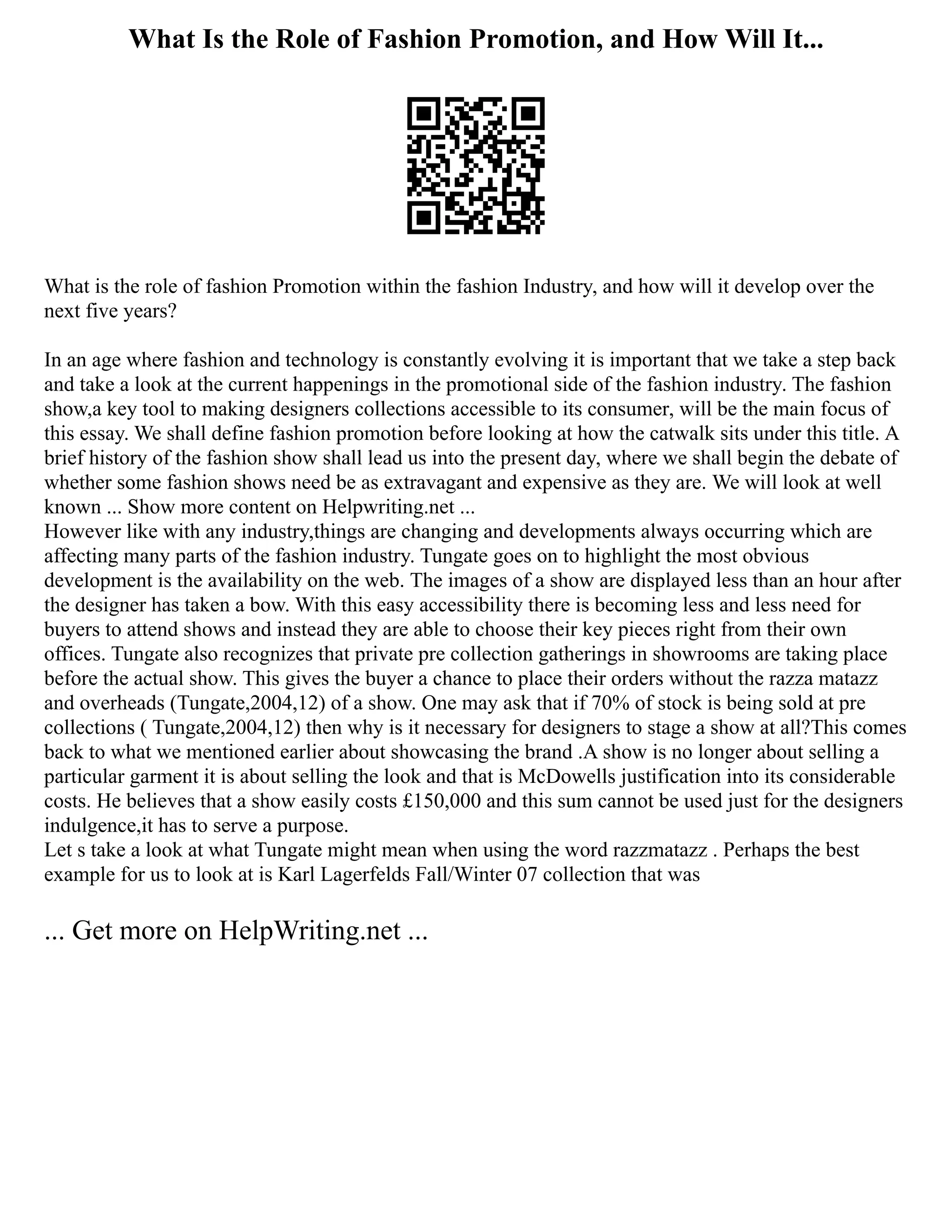 What Is the Role of Fashion Promotion, and How Will It...
What is the role of fashion Promotion within the fashion Industry, and how will it develop over the
next five years?
In an age where fashion and technology is constantly evolving it is important that we take a step back
and take a look at the current happenings in the promotional side of the fashion industry. The fashion
show,a key tool to making designers collections accessible to its consumer, will be the main focus of
this essay. We shall define fashion promotion before looking at how the catwalk sits under this title. A
brief history of the fashion show shall lead us into the present day, where we shall begin the debate of
whether some fashion shows need be as extravagant and expensive as they are. We will look at well
known ... Show more content on Helpwriting.net ...
However like with any industry,things are changing and developments always occurring which are
affecting many parts of the fashion industry. Tungate goes on to highlight the most obvious
development is the availability on the web. The images of a show are displayed less than an hour after
the designer has taken a bow. With this easy accessibility there is becoming less and less need for
buyers to attend shows and instead they are able to choose their key pieces right from their own
offices. Tungate also recognizes that private pre collection gatherings in showrooms are taking place
before the actual show. This gives the buyer a chance to place their orders without the razza matazz
and overheads (Tungate,2004,12) of a show. One may ask that if 70% of stock is being sold at pre
collections ( Tungate,2004,12) then why is it necessary for designers to stage a show at all?This comes
back to what we mentioned earlier about showcasing the brand .A show is no longer about selling a
particular garment it is about selling the look and that is McDowells justification into its considerable
costs. He believes that a show easily costs £150,000 and this sum cannot be used just for the designers
indulgence,it has to serve a purpose.
Let s take a look at what Tungate might mean when using the word razzmatazz . Perhaps the best
example for us to look at is Karl Lagerfelds Fall/Winter 07 collection that was
... Get more on HelpWriting.net ...
 