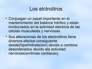 Los elctrolitros

Conjuegan un papel importante en el
mantenimiento del balance hdrilico y estan
involucrados en la actividad electrica de las
celulas musculares y nerviosas.

Sus alteraciones de los electrolitros tiene
diversos efectos consiguiente
desde(hiperhidratacion) devida a cambios
desordenados devido ala actividad
nerviosas(arritmias cardiacas).
 