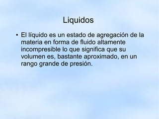 Liquidos
● El líquido es un estado de agregación de la
materia en forma de fluido altamente
incompresible lo que significa que su
volumen es, bastante aproximado, en un
rango grande de presión.
 