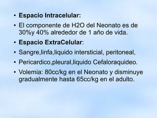 ● Espacio Intracelular:
● El componente de H2O del Neonato es de
30%y 40% alrededor de 1 año de vida.
● Espacio ExtraCelular:
● Sangre,linfa,liquido intersticial, peritoneal,
● Pericardico,pleural,liquido Cefaloraquideo.
● Volemia: 80cc/kg en el Neonato y disminuye
gradualmente hasta 65cc/kg en el adulto.
 