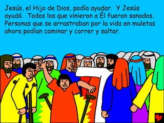 Jesús, el Hijo de Dios, podía ayudar. Y Jesús
ayudó. Todos los que vinieron a Él fueron sanados.
Personas que se arrastraban por la vida en muletas
ahora podían caminar y correr y saltar.
 