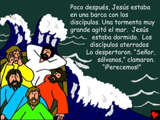 Poco después, Jesús estaba
en una barca con los
discípulos. Una tormenta muy
grande agitó el mar. Jesús
        estaba dormido. Los
       discípulos aterrados
      Lo despertaron. “Señor,
          sálvanos,” clamaron.
            “¡Perecemos!”
 