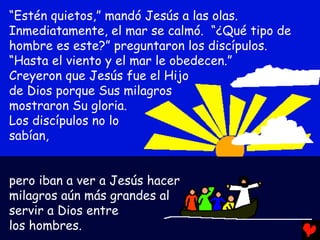 “Estén quietos,” mandó Jesús a las olas.
Inmediatamente, el mar se calmó. “¿Qué tipo de
hombre es este?” preguntaron los discípulos.
“Hasta el viento y el mar le obedecen.”
Creyeron que Jesús fue el Hijo
de Dios porque Sus milagros
mostraron Su gloria.
Los discípulos no lo
sabían,


pero iban a ver a Jesús hacer
milagros aún más grandes al
servir a Dios entre
los hombres.
 