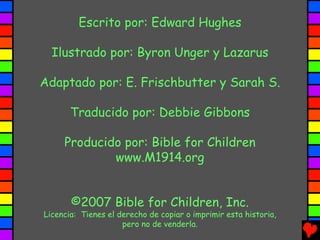 Escrito por: Edward Hughes

  Ilustrado por: Byron Unger y Lazarus

Adaptado por: E. Frischbutter y Sarah S.

       Traducido por: Debbie Gibbons

     Producido por: Bible for Children
             www.M1914.org


       ©2007 Bible for Children, Inc.
Licencia: Tienes el derecho de copiar o imprimir esta historia,
                     pero no de venderla.
 