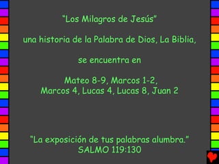 “Los Milagros de Jesús”

una historia de la Palabra de Dios, La Biblia,

              se encuentra en

         Mateo 8-9, Marcos 1-2,
    Marcos 4, Lucas 4, Lucas 8, Juan 2




 “La exposición de tus palabras alumbra.”
             SALMO 119:130
 