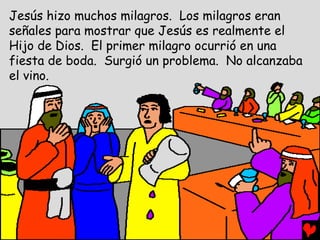 Jesús hizo muchos milagros. Los milagros eran
señales para mostrar que Jesús es realmente el
Hijo de Dios. El primer milagro ocurrió en una
fiesta de boda. Surgió un problema. No alcanzaba
el vino.
 