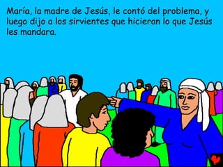 María, la madre de Jesús, le contó del problema, y
luego dijo a los sirvientes que hicieran lo que Jesús
les mandara.
 