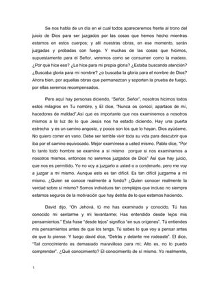 3 
Se nos habla de un día en el cual todos apareceremos frente al trono del 
juicio de Dios para ser juzgados por las cosas que hemos hecho mientras 
estamos en estos cuerpos; y allí nuestras obras, en ese momento, serán 
juzgadas y probadas con fuego. Y muchas de las cosas que hicimos, 
supuestamente para el Señor, veremos como se consumen como la madera. 
¿Por qué hice eso? ¿Lo hice para mi propia gloria? ¿Estaba buscando atención? 
¿Buscaba gloria para mi nombre? ¿o buscaba la gloria para el nombre de Dios? 
Ahora bien, por aquellas obras que permanezcan y soporten la prueba de fuego, 
por ellas seremos recompensados. 
Pero aquí hay personas diciendo, “Señor, Señor”, nosotros hicimos todos 
estos milagros en Tu nombre, y El dice, “Nunca os conocí; apartaos de mí, 
hacedores de maldad”.Así que es importante que nos examinemos a nosotros 
mismos a la luz de lo que Jesús nos ha estado diciendo. Hay una puerta 
estrecha y es un camino angosto, y pocos son los que lo hayan. Dios ayúdame. 
No quiero correr en vano. Debe ser terrible vivir toda su vida para descubrir que 
iba por el camino equivocado. Mejor examínese a usted mismo. Pablo dice, “Por 
lo tanto todo hombre se examíne a si mismo porque si nos examinamos a 
nosotros mismos, entonces no seremos juzgados de Dios” Así que hay juicio, 
que nos es permitido. Yo no voy a juzgarlo a usted o a condenarlo, pero me voy 
a juzgar a mi mismo. Aunque esto es tan difícil. Es tan difícil juzgarme a mi 
mismo. ¿Quien se conoce realmente a fondo? ¿Quien conocer realmente la 
verdad sobre sí mismo? Somos individuos tan complejos que incluso no siempre 
estamos seguros de la motivación que hay detrás de lo que estamos haciendo. 
David dijo, “Oh Jehová, tú me has examinado y conocido. Tú has 
conocido mi sentarme y mi levantarme; Has entendido desde lejos mis 
pensamientos.” Esta frase “desde lejos” significa “en sus orígenes”. Tú entiendes 
mis pensamientos antes de que los tenga. Tú sabes lo que voy a pensar antes 
de que lo piense. Y luego david dice, “Detrás y delante me rodeaste”. El dice, 
“Tal conocimiento es demasiado maravilloso para mí; Alto es, no lo puedo 
comprender”. ¿Qué conocimiento? El conocimiento de sí mismo. Yo realmemte, 
 