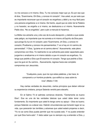 no me conozco a mi mismo. Dios, Tu me conoces mejor que yo. Es por eso que 
él dice, “Examíname, Oh Dios, y conoce mi corazón”. Vea usted, es por esto que 
es importante reconocer que el corazón es engañoso y débil y es muy fácil para 
una persona engañarse a sí misma. De hecho, aquel que es oidor de la Palabra 
y no hacedor, se engaña a sí mismo, se desilusiona a sí mismo. Nuevamente 
Pablo dice, “No os engañéis”, pero cuán a menudo lo hacemos. 
La Biblia nos advierte una y otra vez de la auto decepción, y debido a que existe 
este peligro, es importante que me someta a mi mismo al Espíritu de Dios para 
que ponga Su luz en mi corazón; para “Examíname, oh Dios, y conoce mi 
corazón; Pruébame y conoce mis pensamientos; Y ve si hay en mí camino de 
perversidad”. Y Dios, “guíame en el camino eterno”. Nuevamente, este pleno 
compromiso con Dios. Yo realmente no se suficiente para estar capacitado para 
juzgarme o analizarme a mi mismo debido a que mi corazón es engañoso. Yo 
tengo que pedirle a Dios que El examine mi corazón. Tengo que pedirle a Dios 
que me guíe en Su camino. . Nuevamente, regresa hacia ese completo 
compromiso con Jesucristo. 
4 
“Cualquiera, pues, que me oye estas palabras, y las hace, le 
compararé a un hombre prudente, que edificó su casa sobre la 
roca” (Mateo 7:24) 
Hay ciertas verdades de Jesucristo, ciertos principios que deben reforzar 
su experiencia cristiana, porque Satanás vendrá para atacarlo. 
En el Salmo 73 el salmista comienza diciendo, “Ciertamente es bueno 
Dios”. Esa es una de las verdades básicas que usted debe tener como 
fundamento. Es importante que usted lo tenga como su apoyo – Dios es bueno; 
porque Satanás va a atacar eso. Habrán circunstancias que tomarán lugar en su 
vida, que parecerán tan terribles y adversas que usted estará propenso a decir, 
“Yo no se como Dios puede permitir que me suceda esto. Y no puedo entender 
por qué Dios haría esto”. Y debo saber que no siempre voy a entender a Dios, y 
 