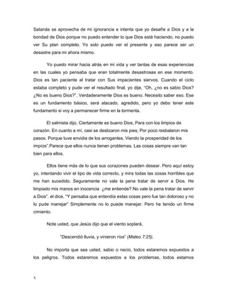 Satanás se aprovecha de mi ignorancia e intenta que yo desafíe a Dios y a la 
bondad de Dios porque no puedo entender lo que Dios está haciendo, no puedo 
ver Su plan completo. Yo solo puedo ver el presente y eso parece ser un 
desastre para mi ahora mismo. 
5 
Yo puedo mirar hacia atrás en mi vida y ver tantas de esas experiencias 
en las cuales yo pensaba que eran totalmente desastrosas en ese momento. 
Dios es tan paciente al tratar con Sus impacientes siervos. Cuando el ciclo 
estaba completo y pude ver el resultado final, yo dije, “Oh, ¿no es sabio Dios? 
¿No es bueno Dios?”. Verdaderamente Dios es bueno. Necesito saber eso. Ese 
es un fundamento básico, será atacado, agredido, pero yo debo tener este 
fundamento si voy a permanecer firme en la tormenta. 
El salmista dijo, Ciertamente es bueno Dios, Para con los limpios de 
corazón. En cuanto a mí, casi se deslizaron mis pies; Por poco resbalaron mis 
pasos. Porque tuve envidia de los arrogantes, Viendo la prosperidad de los 
impíos”.Parece que ellos nunca tienen problemas. Las cosas siempre van tan 
bien para ellos. 
Ellos tiene más de lo que sus corazones pueden desear. Pero aquí estoy 
yo, intentando vivir el tipo de vida correcto, y mira todas las cosas horribles que 
me han sucedido. Seguramente no vale la pena tratar de servir a Dios. He 
limpiado mis manos en inocencia ¿me entiende? No vale la pena tratar de servir 
a Dios”. el dice, “Y pensaba que entendía estas cosas pero fue tan doloroso y no 
lo pude manejar” Simplemente no lo puede manejar. Pero he tenido un firme 
cimiento. 
Note usted, que Jesús dijo que el viento soplará, 
“Descendió lluvia, y vinieron ríos” (Mateo 7:25), 
No importa que sea usted, sabio o necio, todos estaremos expuestos a 
los peligros. Todos estaremos expuestos a los problemas, todos estamos 
 