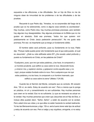 expuestos a las aflicciones, a las dificultades. Ser un hijo de Dios no me da 
ninguna clase de inmunidad de los problemas o de las dificultades o de las 
pruebas. 
6 
Recuerde lo que Pedro dijo, “Amados, no os sorprendáis del fuego de la 
prueba que os ha sobrevenido, como si alguna cosa extraña os aconteciese”. 
Hay muchas, como Pedro dice, hay muchas promesas preciosas; pero también 
hay algunas muy desagradables. Hay algunas promesas en la Biblia que no me 
gustan en absoluto. Está esa promesa, “todos los que quieren vivir 
piadosamente en Cristo Jesús padecerán persecución”. No me gusta esta 
promesa. Por eso es importante que yo tenga un fundamento sólido. 
El hombre sabio cavó profundo, puso su fundamento en la roca. Pablo 
dijo, “Porque nadie puede poner otro fundamento que el que está puesto, el cual 
es Jesucristo”. ¿Está su vida edificada sobre El? ¿Ha cavado usted profundo y 
puesto su fundamento en Cristo, en las palabras de Cristo? 
“Cualquiera, pues, que me oye estas palabras, y las hace, le compararé a 
un hombre prudente, que edificó su casa sobre la roca. Descendió lluvia, 
y vinieron ríos, y soplaron vientos, y golpearon contra aquella casa; y no 
cayó, porque estaba fundada sobre la roca. Pero cualquiera que me oye 
estas palabras y no las hace, le compararé a un hombre insensato, que 
edificó su casa sobre la arena” (Mateo 7:24-26), 
Cuando leo el Sermón del Monte, comparto que es correcto. Mi corazón 
dice, “Oh sí, es cierto. Estoy de acuerdo con eso”. Pero a menos que lo ponga 
en práctica, mi oír y consentimiento no son suficientes. Hay muchas personas 
que creen en la verdad. Eso no es suficiente. Lo que es necesario es actuar en 
la verdad. Hay muchas personas que creen que Jesucristo era el Hijo de Dios, e 
incluso ellos pueden decir, “Señor, Señor”, y están de acuerdo con la verdad. 
Pero usted mira sus vidas y ve que ellos no están haciendo la verdad realmente. 
Yo leo las Bienaventuranzas y digo, “Oh si, sería bueno tener este tipo de actitud 
y estoy de acuerdo con eso. Pero si salgo y soy orgulloso, arrogante, si no estoy 
 