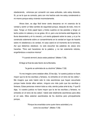 obedeciendo, entonces por consentir con esas actitudes, solo estoy diciendo, 
Si, yo se lo que es correcto, pero con mis hechos solo me estoy condenando a 
mi mismo porque estoy viviendo incorrectamente. 
7 
Ahora bien, es algo fácil tener cierto descanso en mi creencia de la 
verdad y sentir un falso sentido de seguridad porque, después de todo, mira mi 
casa. Tengo un lindo papel tapiz y lindos cuadros en las paredes y tengo un 
techo sobre mi cabeza y no se gotea. Ah sí, pero una tormenta está llegando; la 
lluvia descenderá y el río crecerá, y el viento golpeará sobre la casa; y si yo he 
construido solamente sobre un consentimiento en la verdad en lugar de hacerlo 
sobre mi obediencia a la verdad, mi casa caerá en el momento de la tormenta. 
Así que debemos obedecer, no solo escuchar las palabras de Jesús sino 
hacerlas. “Pero sed hacedores de la palabra, y no tan solamente oidores, 
engañándoos a vosotros mismos” 
“Y cuando terminó Jesús estas palabras” (Mateo 7:28), 
El llegó al final de este Serón de la Montaña. 
“la gente se admiraba de su doctrina” (Mateo 7:28) 
Yo me imagino como estaban ellos. El les dijo, “si vuestra justicia no fuere 
mayor que la de los escribas y fariseos, no entraréis en el reino de los cielos.”. 
Me imagino que esto habrá sido lo más asombroso que hayan escuchado 
porque hasta donde ellos sabían, ninguno era más justo que los escribas y 
fariseos. Estas personas vivieron toda su vida, siendo justas ante la ley. Y que El 
diga, “si vuestra justicia no fuere mayor que la de los escribas y fariseos, no 
entraréis en el reino de los cielos”, habrá sido totalmente asombroso para ellos 
el oír esto. Ellos estarían asombrados de Su doctrina pero principalmente 
porque, 
“Porque les enseñaba como quien tiene autoridad y no 
como los escribas” (Mateo 7:29). 
 