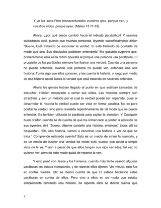 5 
Y yo los sane.Pero bienaventurados vuestros ojos, porque ven; y 
vuestros oídos, porque oyen. (Mateo 13:11-16). 
Ahora, ¿por qué Jesús cambió hacia el método parabólico? Y seamos 
cuidadosos aquí, puesto que muchas personas, leyendo superficialmente dirían 
“Bueno, Está tratando de esconder la verdad. El está tratando de ocultarla de 
modo que solo Sus discípulos pudiesen entenderla” Me gustaría sugerirle que, 
primeramente esta es la razón opuesta al porqué una persona usa parábolas. El 
propósito de las parábolas siempre fue ilustrar una verdad. Cuando una persona 
no puede entender, cuando una persona no puede ver, entonces usa una 
historia. Toma algo que ellos conocen, y les cuenta la historia, y luego por medio 
de esa historia usted ilustra la verdad que está tratando de hacerles entender. 
Ahora las gentes habían llegado al punto en que estaban cansados de 
escuchar. Habían empezado a cerrar sus oídos. Las historias siempre son 
atractivas y son un método por el cual la verdad puede ser impartida, pues al 
desarrollar la historia la verdad puede ser vista en forma paralela. No es para 
ocultar la verdad, sino para revelarla repentinamente de tal modo que se pueda 
entender. Es tambien utilizada la parábola para captar la atención. Y Cualquier 
buen orador, cuando se da cuenta de que ha comenzado a perder la atención de 
sus oyentes, dirá “Bueno, déjeme contarle una historia, entonces” todos allí se 
despiertan, “Oh, una historia, vamos a escuchar una historia a ver de que se 
trata ” Comprende estimado oyente? Esto es un medio de atraer la atención, y 
es un medio de ilustrar una verdad de modo sutil, puesto que usted a simple 
vista no la ve. Y aún a pesar de que ellos tengan sus ojos cerrados, tal vez no 
quieran ver, pero de este modo quizá de repente la ven. 
Y esto pasó con Jesús y los Fariseos, cuando más tarde usando algunas 
parábolas les estaba increpando, y de repente ellos dijeron “Un minuto, esto fue 
en contra nuestra. Oh” se dieron cuenta de que El estaba hablando estas 
parábolas en contra de ellos. Pero vino a ellos en un modo que estaba 
simplemente contando una historia, de repente ellos se dieron cuenta que 
 