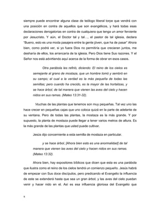 siempre puede encontrar alguna clase de teólogo liberal torpe que vendrá con 
una posición en contra de aquellos que son evangélicos, y hará todas esas 
declaraciones derogatorias en contra de cualquiera que tenga un amor ferviente 
por Jesucristo. Y aún, el Doctor tal y tal…, el pastor de tal iglesia, declara 
“Bueno, esto es una moda pasajera entre la gente jóven, que ha de pasar” Ahora 
bien, como podrá ver, si yo fuera Dios no permitiría que crecieran juntos, me 
desharía de ellos, los arrancaría de la iglesia. Pero Dios tiene Sus razones. Y el 
Señor nos está advirtiendo aquí acerca de la forma de obrar en esos casos. 
8 
Otra parábola les refirió, diciendo: El reino de los cielos es 
semejante al grano de mostaza, que un hombre tomó y sembró en 
su campo; el cual a la verdad es la más pequeña de todas las 
semillas; pero cuando ha crecido, es la mayor de las hortalizas, y 
se hace árbol, de tal manera que vienen las aves del cielo y hacen 
nidos en sus ramas. (Mateo 13:31-32). 
Muchas de las plantas que tenemos son muy pequeñas. Tal vez uno las 
hace crecer en pequeñas cajas que uno coloca quizá en la parte de adelante de 
su ventana. Pero de todas las plantas, la mostaza es la más grande. Y por 
supuesto, la planta de mostaza puede llegar a tener varios metros de altura. Es 
la más grande de las plantas que usted puede cultivar. 
Jesús dijo concerniente a esta semilla de mostaza en particular. 
y se hace árbol, [Ahora bien esto es una anormalidad] de tal 
manera que vienen las aves del cielo y hacen nidos en sus ramas. 
(Mateo 13:32). 
Ahora bien, hay expositores bíblicos que dicen que esta es una parábola 
que ilustra como el reino de los cielos tendrá un comienzo pequeño. Jesús habrá 
de empezar con Sus doce discípulos, pero predicando el Evangelio la influencia 
de este se extenderá hasta que sea un gran árbol, y las aves del cielo puedan 
venir y hacer nido en el. Así es esa influencia gloriosa del Evangelio que 
 