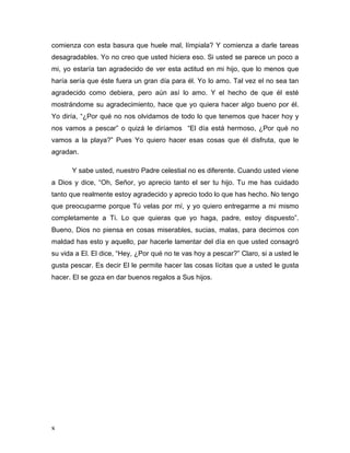 comienza con esta basura que huele mal, límpiala? Y comienza a darle tareas 
desagradables. Yo no creo que usted hiciera eso. Si usted se parece un poco a 
mi, yo estaría tan agradecido de ver esta actitud en mi hijo, que lo menos que 
haría sería que éste fuera un gran día para él. Yo lo amo. Tal vez el no sea tan 
agradecido como debiera, pero aún así lo amo. Y el hecho de que él esté 
mostrándome su agradecimiento, hace que yo quiera hacer algo bueno por él. 
Yo diría, “¿Por qué no nos olvidamos de todo lo que tenemos que hacer hoy y 
nos vamos a pescar” o quizá le diríamos “El día está hermoso, ¿Por qué no 
vamos a la playa?” Pues Yo quiero hacer esas cosas que él disfruta, que le 
agradan. 
8 
Y sabe usted, nuestro Padre celestial no es diferente. Cuando usted viene 
a Dios y dice, “Oh, Señor, yo aprecio tanto el ser tu hijo. Tu me has cuidado 
tanto que realmente estoy agradecido y aprecio todo lo que has hecho. No tengo 
que preocuparme porque Tú velas por mí, y yo quiero entregarme a mi mismo 
completamente a Ti. Lo que quieras que yo haga, padre, estoy dispuesto”. 
Bueno, Dios no piensa en cosas miserables, sucias, malas, para decirnos con 
maldad has esto y aquello, par hacerle lamentar del día en que usted consagró 
su vida a El. El dice, “Hey, ¿Por qué no te vas hoy a pescar?” Claro, si a usted le 
gusta pescar. Es decir El le permite hacer las cosas lícitas que a usted le gusta 
hacer. El se goza en dar buenos regalos a Sus hijos. 
