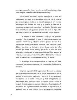 6 
enemigos y que ellos hagan levantar contra ti la estúpida gentuza, 
y me obliguen a emplear los instrumentos de la ley.” 
El Nazareno, con calma, replicó: “Príncipe de la tierra, tus 
palabras no proceden de la verdadera sabiduría. Dile al torrente 
que se detenga en medio de la montaña porque de otra manera 
desarraigará los árboles del valle; y el torrente te dirá que él 
obedece a las leyes de la naturaleza y al Creador. Sólo Dios sabe 
para donde fluyen las aguas del torrente. De cierto te digo: antes 
que florezca la rosa de Sarón será derramada la sangre del justo.” 
“Tu sangre no será derramada. —dije yo con profunda 
emoción—. Por tu sabiduría tú eres de más estima para mí que 
todos los turbulentos y soberbios fariseos quienes abusan de la 
libertad que les es dada por los romanos. Ellos conspiran contra 
César y convierten su libertad en temor, dando a entender a los 
incultos que César es un tirano y que busca la ruina de ellos. 
Miserables e insolentes; no saben que el lobo del Tíber a veces se 
viste de piel de oveja para cumplir sus fines. Yo te protegeré contra 
ellos. Mi pretorio será tu asilo sagrado de día y de noche”. 
Y el prosigue en su conversación allí. Y luego hay una parte 
interesante que veo concerniente a la resurrección. Hablando de 
ésta dice 
Regresé al pretorio triste y pensativo. Subiendo la escalera 
que todavía estaba manchada con la sangre del Nazareno, vi a un 
anciano en una postura suplicante, y detrás de él varios romanos 
en lágrimas. Él se echó a mis pies y lloró amargamente. Es 
doloroso ver a un anciano llorando, y como mi corazón estaba ya 
cargado de dolor, nosotros, aunque extranjeros, lloramos juntos. Y 
en verdad, las lágrimas estaban muy cerca en algunos que yo 
distinguía entre la vasta multitud. Nunca yo había visto tal división 
 