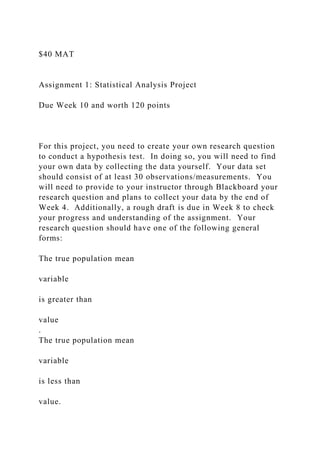 $40 MAT
Assignment 1: Statistical Analysis Project
Due Week 10 and worth 120 points
For this project, you need to create your own research question
to conduct a hypothesis test. In doing so, you will need to find
your own data by collecting the data yourself. Your data set
should consist of at least 30 observations/measurements. You
will need to provide to your instructor through Blackboard your
research question and plans to collect your data by the end of
Week 4. Additionally, a rough draft is due in Week 8 to check
your progress and understanding of the assignment. Your
research question should have one of the following general
forms:
The true population mean
variable
is greater than
value
.
The true population mean
variable
is less than
value.
 