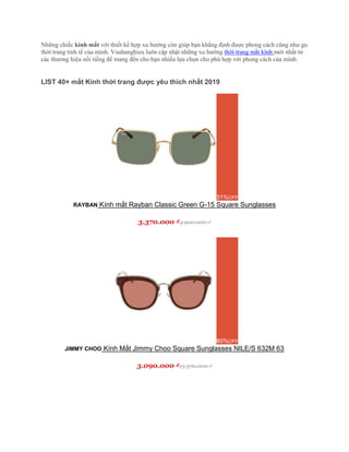 Những chiếc kính mắt với thiết kế hợp xu hướng còn giúp bạn khẳng định được phong cách cũng như gu
thời trang tinh tế của mình. Vuahanghieu luôn cập nhật những xu hướng thời trang mắt kính mới nhất từ
các thương hiệu nổi tiếng để mang đến cho bạn nhiều lựa chọn cho phù hợp với phong cách của mình.
LIST 40+ mắt Kính thời trang được yêu thích nhất 2019
31%OFF
RAYBAN Kính mắt Rayban Classic Green G-15 Square Sunglasses
3.370.000 ₫4.900.000 ₫
80%OFF
JIMMY CHOO Kính Mắt Jimmy Choo Square Sunglasses NILE/S 632M 63
3.090.000 ₫15.370.000 ₫
 