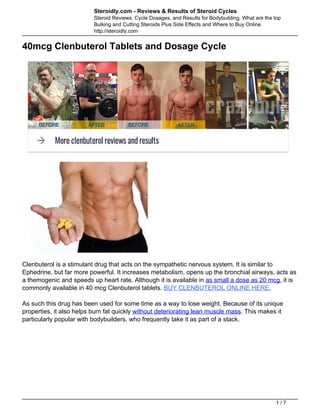 Steroidly.com - Reviews & Results of Steroid Cycles
Steroid Reviews, Cycle Dosages, and Results for Bodybuilding. What are the top
Bulking and Cutting Steroids Plus Side Effects and Where to Buy Online.
http://steroidly.com
40mcg Clenbuterol Tablets and Dosage Cycle
Clenbuterol is a stimulant drug that acts on the sympathetic nervous system. It is similar to
Ephedrine, but far more powerful. It increases metabolism, opens up the bronchial airways, acts as
a themogenic and speeds up heart rate. Although it is available in as small a dose as 20 mcg, it is
commonly available in 40 mcg Clenbuterol tablets. BUY CLENBUTEROL ONLINE HERE.
As such this drug has been used for some time as a way to lose weight. Because of its unique
properties, it also helps burn fat quickly without deteriorating lean muscle mass. This makes it
particularly popular with bodybuilders, who frequently take it as part of a stack.
1 / 7
 