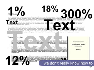 Development plan Quisque augue felis, commodo a, elementum id, faucibus id, sem. Aenean rutrum enim. Praesent pulvinar dignissim nisl. Cras a nunc. Donec tincidunt odio sit amet lacus. Pellentesque metus tortor, ullamcorper vitae, lobortis vel, euismod in, mi. Ut laoreet, tellus laoreet blandit mollis, massa purus posuere purus, quis molestie ligula massa eu metus. Duis placerat, nulla sit amet ornare interdum, neque nunc mollis leo, vitae porttitor mi orci sit amet neque. Donec at enim. In facilisis tellus gravida ligula. Phasellus ut lorem. Pellentesque ac tortor eget augue suscipit ullamcorper. Aenean eleifend porta orci.  Etiam at arcu. Vestibulum lacinia nunc in eros. Suspendisse potenti. Aliquam erat volutpat. Donec gravida. Lorem ipsum dolor sit amet, consectetuer adipiscing elit. Cum sociis natoque penatibus et magnis dis parturient montes, nascetur ridiculus mus. Maecenas vel enim et metus semper fringilla. Donec ornare arcu. Maecenas faucibus ligula convallis nibh. Mauris dui quam, congue eu, commodo nec, tristique in, enim. Nulla auctor semper urna. Quisque a elit eu purus iaculis vestibulum. Aliquam dictum risus at odio. Fusce at lorem et elit faucibus placerat. Aenean velit. Proin elit odio, blandit et, scelerisque quis, pulvinar a, dui. Nunc magna dolor, bibendum ut, accumsan congue, tincidunt sit amet, neque. Proin consequat tincidunt lacus. In urna dui, congue nec, tincidunt sit amet, facilisis imperdiet, lorem.  Morbi sed nibh. Vivamus vitae dolor. Ut bibendum volutpat mi. Pellentesque quis magna non lectus elementum pretium. Aliquam quis est vitae arcu consequat fringilla. Cras magna risus, placerat eget, egestas consectetuer, ornare vel, felis. Nam ornare justo id orci mattis ultricies. Morbi luctus. Ut pretium odio ac libero. Nunc sollicitudin pharetra lorem. Aenean scelerisque, lacus eget ullamcorper scelerisque, ipsum urna viverra mi, eget viverra quam eros eget velit. Ut lacinia feugiat purus. Cum sociis natoque penatibus et magnis dis parturient montes, nascetur ridiculus mus. Etiam nunc nisl, aliquam blandit, luctus id, commodo laoreet, sem. Phasellus sit amet orci ut sapien vulputate pellentesque. Pellentesque dapibus purus et quam. Nam sit amet magna in neque dignissim sodales. Aenean non justo nec magna lobortis volutpat.  Strategy Lorem ipsum dolor sit amet, consectetuer adipiscing elit. Cras in tortor. Sed posuere erat. Maecenas pulvinar nulla eu magna. Vivamus semper, risus ut egestas pulvinar, lectus ante feugiat quam, sit amet congue odio lacus ac ipsum. Aliquam suscipit, est ut volutpat vulputate, nulla felis pulvinar libero, non ornare libero ipsum tristique tortor. Fusce sed lorem vitae justo feugiat malesuada. Donec aliquet. Vivamus semper eros nec diam. Vivamus sem arcu, imperdiet nec, congue ac, scelerisque vel, nulla. Donec et mauris. Integer a nulla vulputate pede consequat euismod. Praesent molestie urna nec leo. Proin eros. Maecenas ac sem nec dui sodales tempus. Maecenas suscipit egestas velit. Suspendisse vel tortor. Proin imperdiet, sem nec aliquet ultrices, nunc est egestas eros, non hendrerit magna eros eget augue. Maecenas sed leo vitae leo faucibus vulputate. Proin dignissim eros at augue.  Nam luctus nulla non nibh. Nam at lorem ac mauris laoreet viverra. In placerat consequat nunc. Donec rhoncus nunc ac urna. Integer vestibulum condimentum orci. Fusce velit turpis, malesuada quis, scelerisque ut, eleifend vitae, ipsum. Vestibulum eu erat. Vestibulum justo nisl, tincidunt et, semper vel, tristique quis, eros. Vestibulum tempus, massa vel consectetuer congue, erat magna consequat purus, a facilisis orci nibh vitae purus. Nam tincidunt venenatis ligula. Nunc orci nulla, ornare quis, lobortis viverra, dapibus at, turpis. Suspendisse sit amet nisl at enim tincidunt blandit. Curabitur augue est, suscipit sed, egestas sit amet, vehicula vitae, tellus. Maecenas nec metus vel nisi interdum pellentesque.   Words Text Text Text 18% 300% 12% 1% we don’t really know how to 
